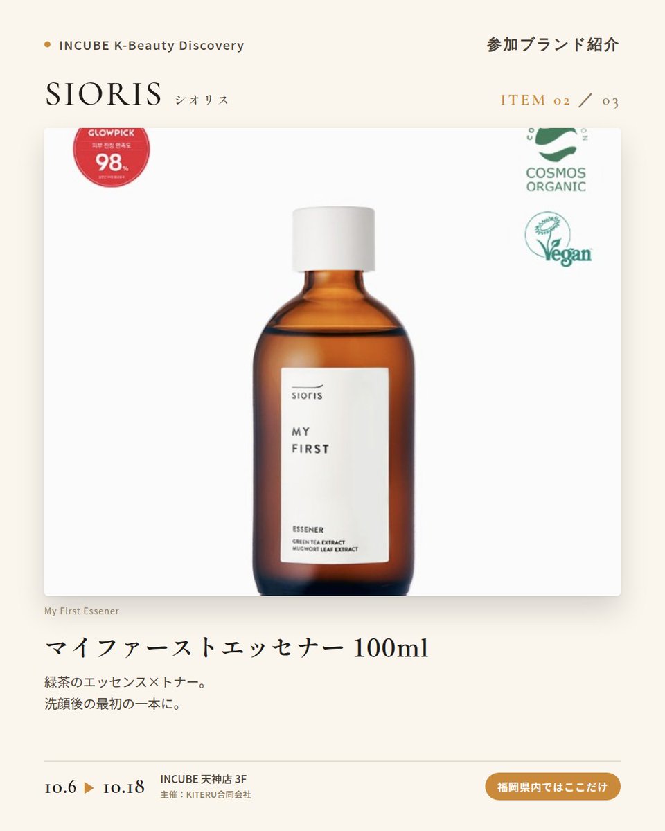 KBDiscovery's tweet photo. 「旬」をそのまま肌へ。ゆず、緑茶、五味子から選ぶスキンケア。
SIORIS（シオリス）
10/6〜18｜INCUBE天神店3F

福岡県内ではここだけ。

韓国産の有機・旬の原料で作る、クリーンビューティーブランド。有機原料とヴィーガン処方を、"季節"というコンセプトで束ねています。

◆ 注目アイテム
① タイムイズランニングアウトミスト 100ml
ゆずのオイルミスト。マカダミア＆ホホバオイルを配合。

② マイファーストエッセナー 100ml
緑茶のエッセンス×トナー。洗顔後の最初の一本に。

③ ドロップス オブ オミジャ カーミングアンプル 35ml
五味子（オミジャ）のアンプル。ゆらぎがちな日のお守りに。

◆ ここが推しポイント
"Time Is Running Out"や"My First"など、時間を感じさせる名前も印象的。旬の素材を楽しむスキンケアです。

気になったブランドを #KBD_S1 をつけてSNSで応援。
SNS応援数と会場での売れ行きが、ランキングに反映されます。

◆ INCUBE K-Beauty Discovery
期間：10/6（火）〜10/18（日）
会場：INCUBE 天神店 3F
主催：KITERU合同会社
※各ブランド数量限定。なくなり次第終了です。

推しブランドを見つけに、天神へ。

#INCUBE #韓国コスメ #KBeautyDiscovery #天神 #福岡コスメ