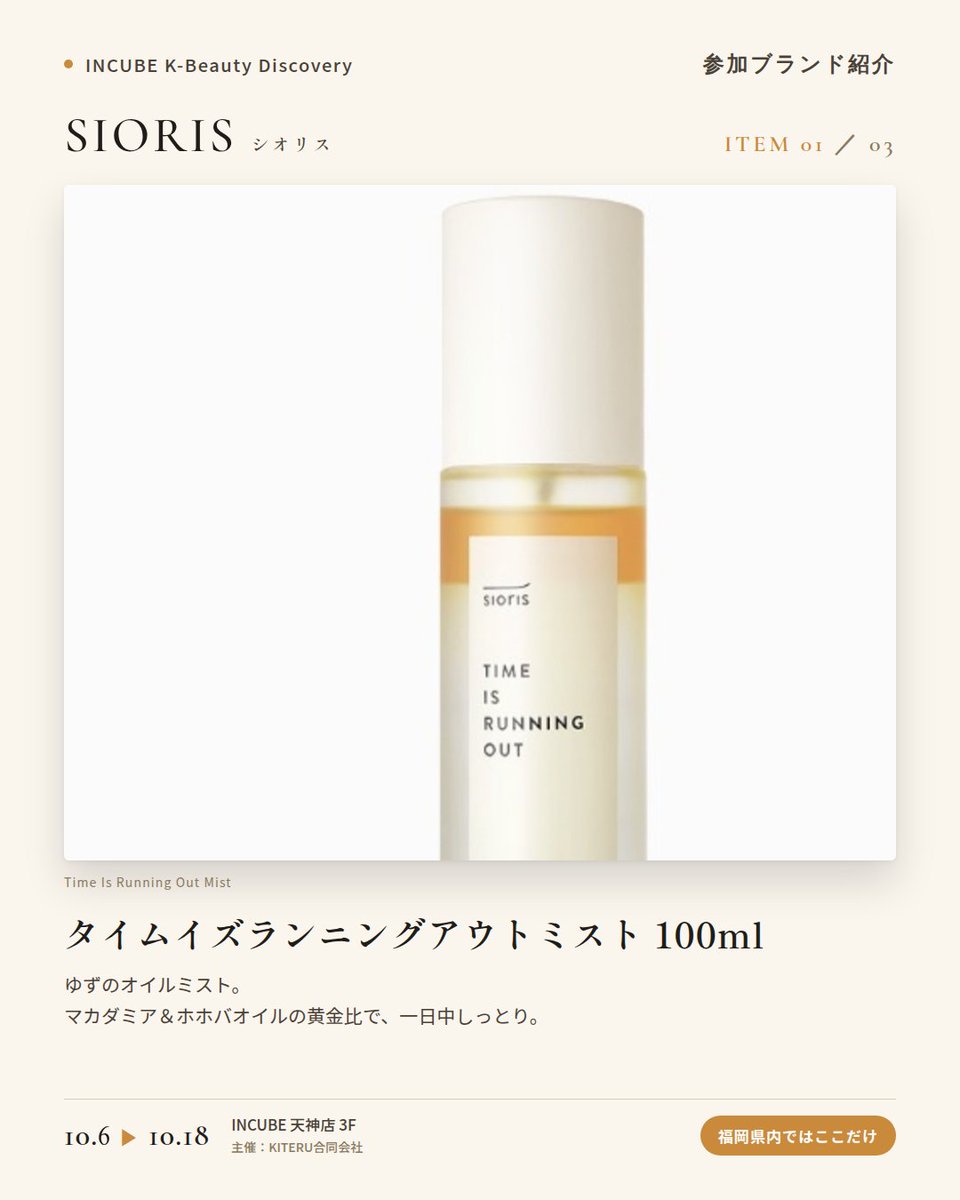 KBDiscovery's tweet photo. 「旬」をそのまま肌へ。ゆず、緑茶、五味子から選ぶスキンケア。
SIORIS（シオリス）
10/6〜18｜INCUBE天神店3F

福岡県内ではここだけ。

韓国産の有機・旬の原料で作る、クリーンビューティーブランド。有機原料とヴィーガン処方を、"季節"というコンセプトで束ねています。

◆ 注目アイテム
① タイムイズランニングアウトミスト 100ml
ゆずのオイルミスト。マカダミア＆ホホバオイルを配合。

② マイファーストエッセナー 100ml
緑茶のエッセンス×トナー。洗顔後の最初の一本に。

③ ドロップス オブ オミジャ カーミングアンプル 35ml
五味子（オミジャ）のアンプル。ゆらぎがちな日のお守りに。

◆ ここが推しポイント
"Time Is Running Out"や"My First"など、時間を感じさせる名前も印象的。旬の素材を楽しむスキンケアです。

気になったブランドを #KBD_S1 をつけてSNSで応援。
SNS応援数と会場での売れ行きが、ランキングに反映されます。

◆ INCUBE K-Beauty Discovery
期間：10/6（火）〜10/18（日）
会場：INCUBE 天神店 3F
主催：KITERU合同会社
※各ブランド数量限定。なくなり次第終了です。

推しブランドを見つけに、天神へ。

#INCUBE #韓国コスメ #KBeautyDiscovery #天神 #福岡コスメ