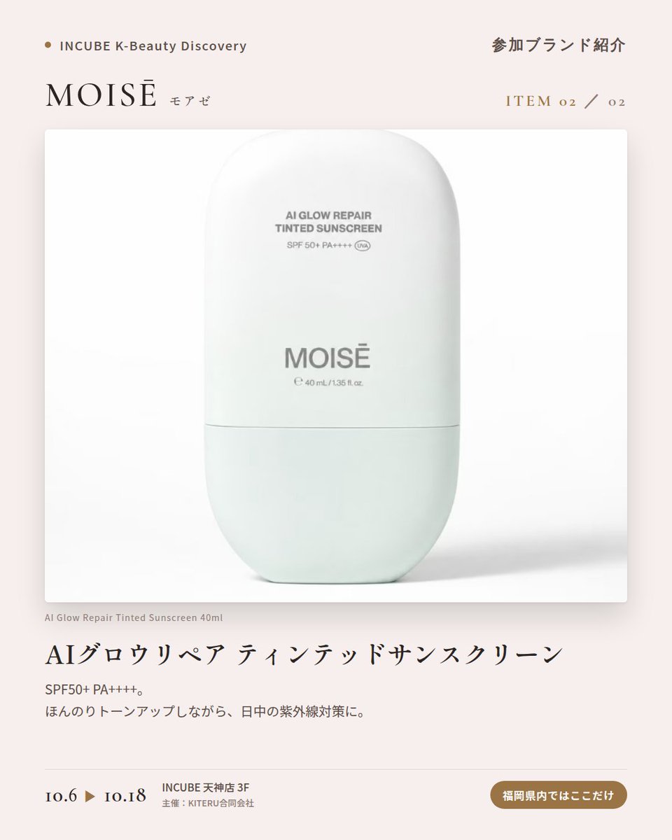 KBDiscovery's tweet photo. 唇にも「美容液」という発想。夜のケアにも、メイク前にも。
MOISĒ（モアゼ）
10/6〜18｜INCUBE天神店3F

福岡県内ではここだけ。

ソウル発のビューティーブランド。ペプチドを軸にしたリップケアとUVケアを展開しています。

◆ 注目アイテム
① 8ペプチド ダブルボリューム リップトリートメント 10ml
8種のペプチドを配合した、唇のための美容液。夜のリップケアにも、メイク前の仕込みにも。

② AIグロウリペア ティンテッドサンスクリーン 40ml
SPF50+ PA++++。ほんのりトーンアップしながら、日中の紫外線対策に。

◆ ここが推しポイント
ゴールドのキャップが映える、細身のチューブ。ポーチに入れておきたくなる"持ち歩くスキンケア"です。

気になったブランドを #KBD_S1 をつけてSNSで応援。
SNS応援数と会場での売れ行きが、ランキングに反映されます。

◆ INCUBE K-Beauty Discovery
期間：10/6（火）〜10/18（日）
会場：INCUBE 天神店 3F
主催：KITERU合同会社
※各ブランド数量限定。なくなり次第終了です。

推しブランドを見つけに、天神へ。

#INCUBE #韓国コスメ #KBeautyDiscovery #天神 #福岡コスメ