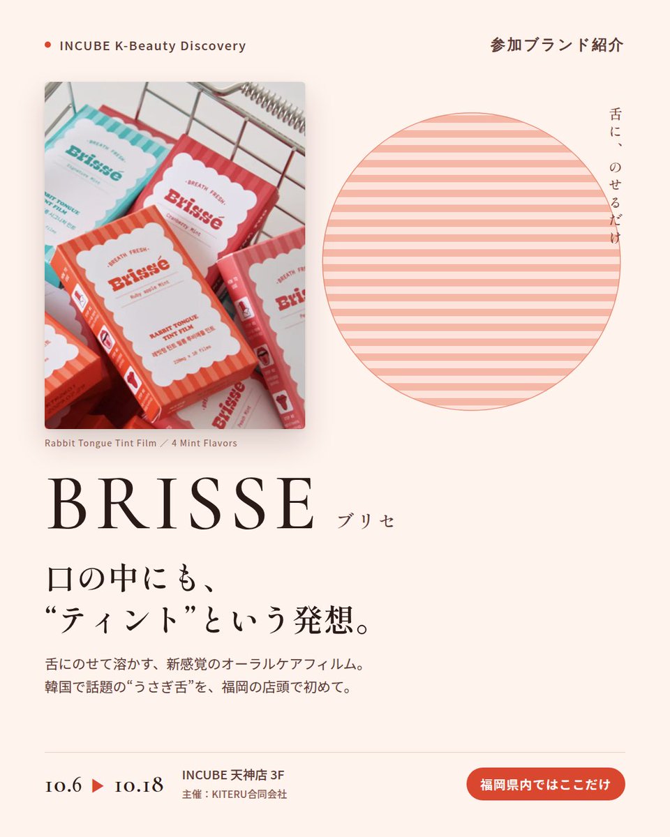 KBDiscovery's tweet photo. 舌に、のせるだけ。口の中にも「ティント」という発想。
BRISSE（ブリセ）
10/6〜18｜INCUBE天神店3F

福岡の店頭で初めて。

韓国で話題の"うさぎ舌"ケア。薄いフィルムを舌にのせると、すっと溶けて、ほんのりミントの余韻。ポーチに入るオーラルケアです。

◆ 注目アイテム
① ラビット・タング・ティントフィルム（10枚）
シグネチャーミント／クランベリーミント／ルビーアップルミント／ピーチミントの4種。外出先でも、水なしでOK。

② マウスウォッシュ タブレット 30粒
持ち歩けるタブレット型マウスウォッシュ。噛んで使い、使用後は吐き出すタイプです。

◆ ここが推しポイント
人に会う前に、ポーチから取り出せるアイテム。コスメのように選べるオーラルケアです。

気になったブランドを #KBD_S1 をつけてSNSで応援。
SNS応援数と会場での売れ行きが、ランキングに反映されます。

◆ INCUBE K-Beauty Discovery
期間：10/6（火）〜10/18（日）
会場：INCUBE 天神店 3F
主催：KITERU合同会社
※各ブランド数量限定。なくなり次第終了です。

推しブランドを見つけに、天神へ。

#INCUBE #韓国コスメ #KBeautyDiscovery #天神 #福岡コスメ