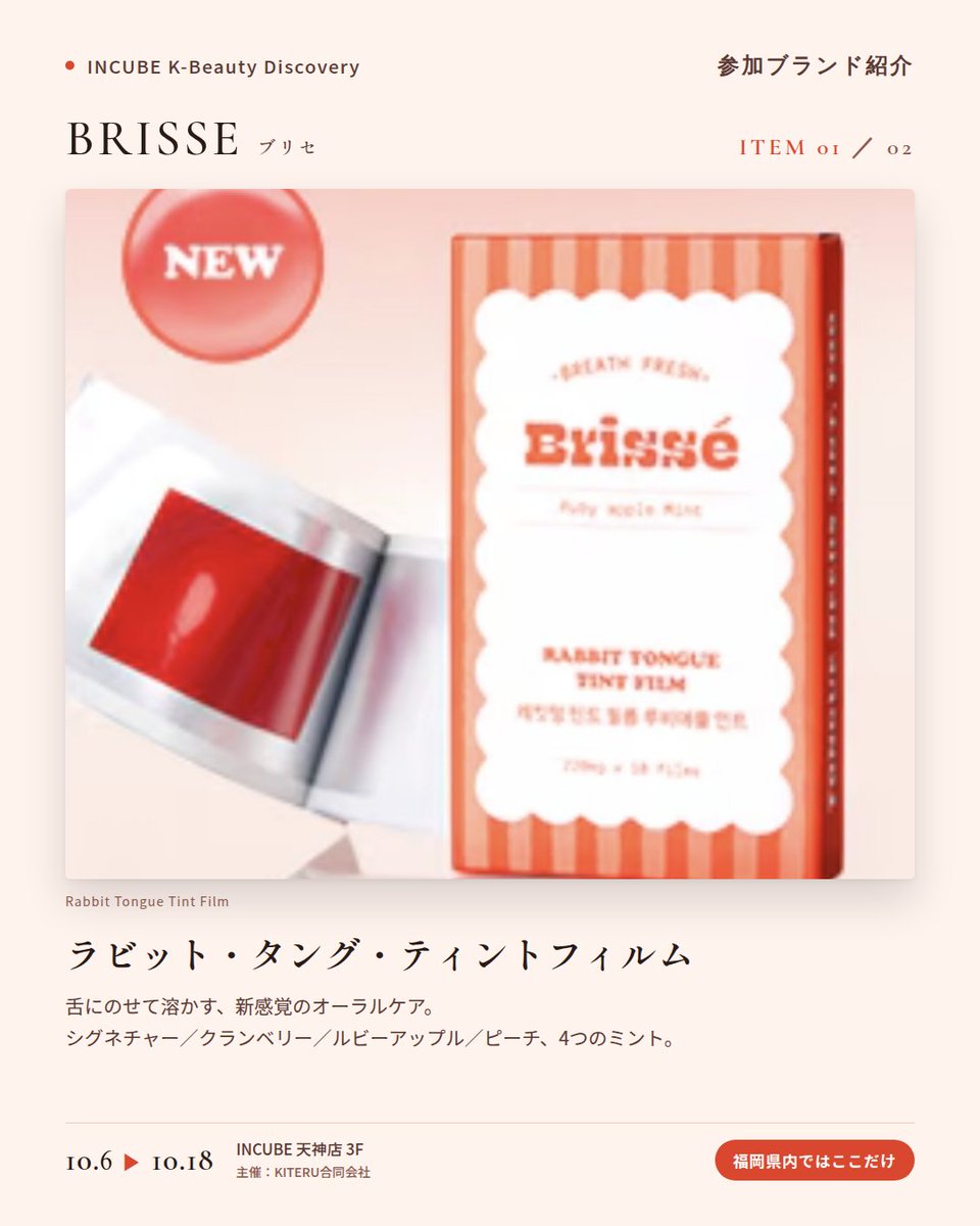 KBDiscovery's tweet photo. 舌に、のせるだけ。口の中にも「ティント」という発想。
BRISSE（ブリセ）
10/6〜18｜INCUBE天神店3F

福岡の店頭で初めて。

韓国で話題の"うさぎ舌"ケア。薄いフィルムを舌にのせると、すっと溶けて、ほんのりミントの余韻。ポーチに入るオーラルケアです。

◆ 注目アイテム
① ラビット・タング・ティントフィルム（10枚）
シグネチャーミント／クランベリーミント／ルビーアップルミント／ピーチミントの4種。外出先でも、水なしでOK。

② マウスウォッシュ タブレット 30粒
持ち歩けるタブレット型マウスウォッシュ。噛んで使い、使用後は吐き出すタイプです。

◆ ここが推しポイント
人に会う前に、ポーチから取り出せるアイテム。コスメのように選べるオーラルケアです。

気になったブランドを #KBD_S1 をつけてSNSで応援。
SNS応援数と会場での売れ行きが、ランキングに反映されます。

◆ INCUBE K-Beauty Discovery
期間：10/6（火）〜10/18（日）
会場：INCUBE 天神店 3F
主催：KITERU合同会社
※各ブランド数量限定。なくなり次第終了です。

推しブランドを見つけに、天神へ。

#INCUBE #韓国コスメ #KBeautyDiscovery #天神 #福岡コスメ