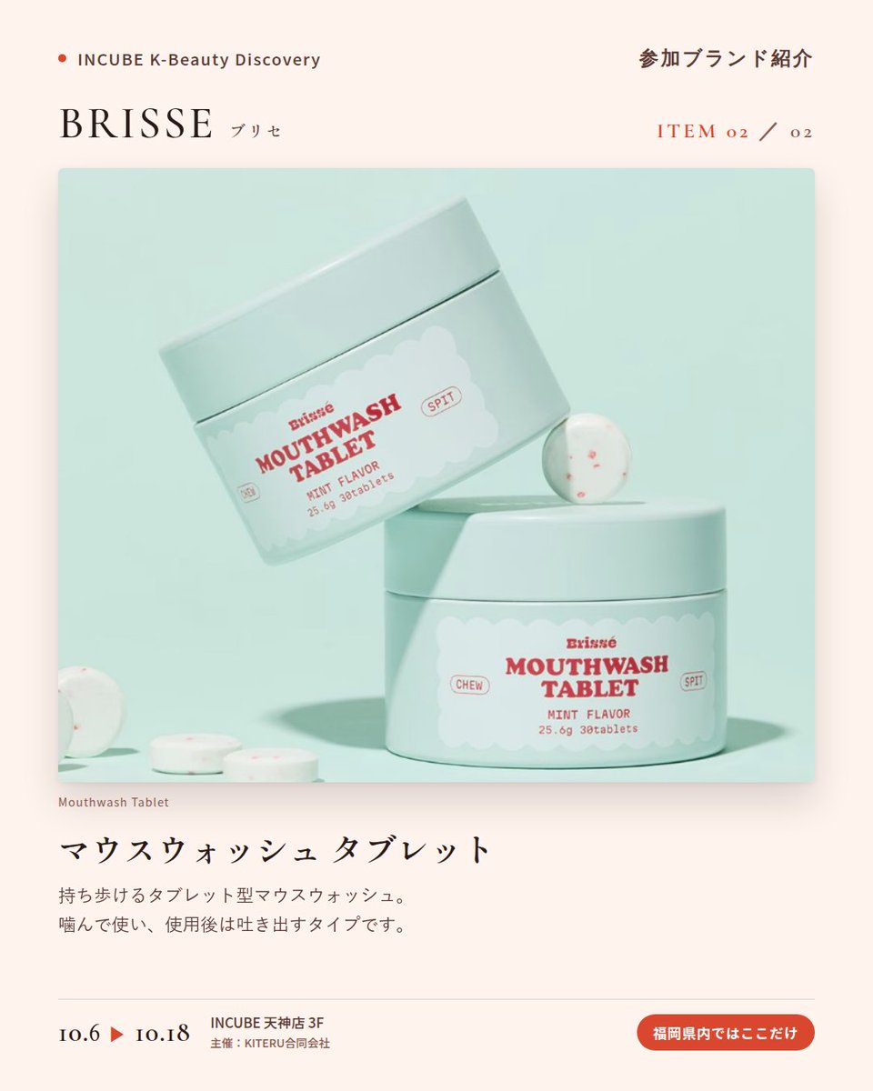 KBDiscovery's tweet photo. 舌に、のせるだけ。口の中にも「ティント」という発想。
BRISSE（ブリセ）
10/6〜18｜INCUBE天神店3F

福岡の店頭で初めて。

韓国で話題の"うさぎ舌"ケア。薄いフィルムを舌にのせると、すっと溶けて、ほんのりミントの余韻。ポーチに入るオーラルケアです。

◆ 注目アイテム
① ラビット・タング・ティントフィルム（10枚）
シグネチャーミント／クランベリーミント／ルビーアップルミント／ピーチミントの4種。外出先でも、水なしでOK。

② マウスウォッシュ タブレット 30粒
持ち歩けるタブレット型マウスウォッシュ。噛んで使い、使用後は吐き出すタイプです。

◆ ここが推しポイント
人に会う前に、ポーチから取り出せるアイテム。コスメのように選べるオーラルケアです。

気になったブランドを #KBD_S1 をつけてSNSで応援。
SNS応援数と会場での売れ行きが、ランキングに反映されます。

◆ INCUBE K-Beauty Discovery
期間：10/6（火）〜10/18（日）
会場：INCUBE 天神店 3F
主催：KITERU合同会社
※各ブランド数量限定。なくなり次第終了です。

推しブランドを見つけに、天神へ。

#INCUBE #韓国コスメ #KBeautyDiscovery #天神 #福岡コスメ