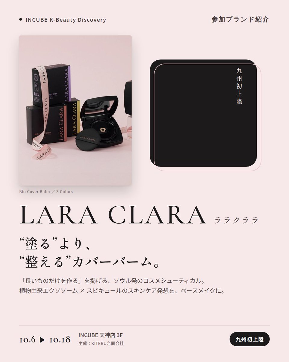 KBDiscovery's tweet photo. 九州初上陸。スキンケア発想のカバーバームを、ベースメイクに。
LARA CLARA（ララクララ）
10/6〜18｜INCUBE天神店3F

「良いものだけを作る」を掲げるソウル・江南のコスメシューティカルブランド。植物由来エクソソーム（EXO AG）とスピキュールのスキンケア発想を、ベースメイクにまで持ち込みました。

◆ 注目アイテム
① バイオ カバーバーム
ピュア／ライト／ナチュラル ベージュの3色。エアレスポンプ容器のクッション。

② エクソAG スピキュール ペプチド クリーム
ブランドの技術をそのまま詰めた看板クリーム。

③ エクソAG ヘンプ ミスト セラム
これ一本のオールインワン。

◆ ここが推しポイント
黒×ピンクのパッケージが、まず目を引く。中身はスキンケアブランドの本気。

気になったブランドを #KBD_S1 をつけてSNSで応援。
SNS応援数と会場での売れ行きが、ランキングに反映されます。

◆ INCUBE K-Beauty Discovery
期間：10/6（火）〜10/18（日）
会場：INCUBE 天神店 3F
主催：KITERU合同会社
※各ブランド数量限定。なくなり次第終了です。

推しブランドを見つけに、天神へ。

#INCUBE #韓国コスメ #KBeautyDiscovery #天神 #福岡コスメ