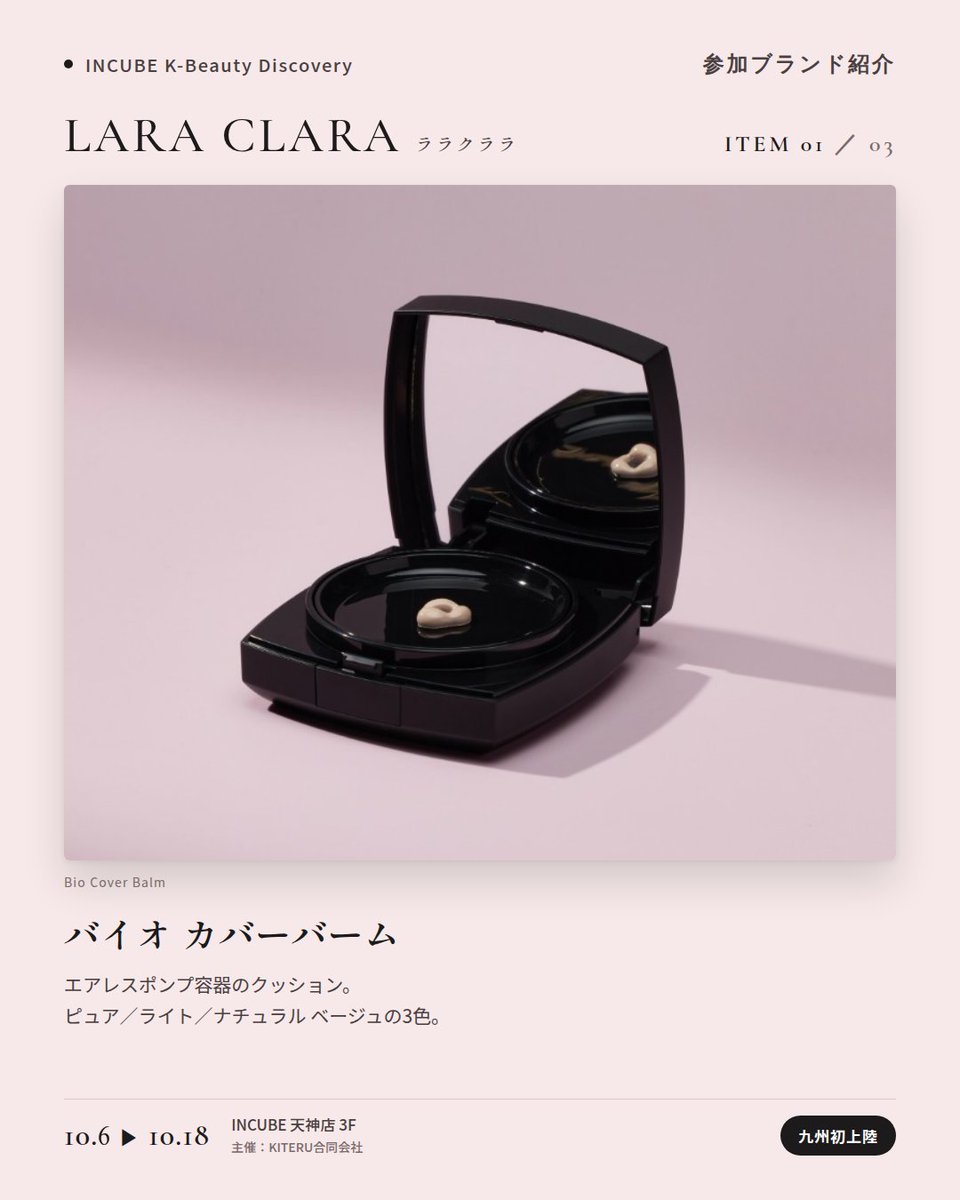 KBDiscovery's tweet photo. 九州初上陸。スキンケア発想のカバーバームを、ベースメイクに。
LARA CLARA（ララクララ）
10/6〜18｜INCUBE天神店3F

「良いものだけを作る」を掲げるソウル・江南のコスメシューティカルブランド。植物由来エクソソーム（EXO AG）とスピキュールのスキンケア発想を、ベースメイクにまで持ち込みました。

◆ 注目アイテム
① バイオ カバーバーム
ピュア／ライト／ナチュラル ベージュの3色。エアレスポンプ容器のクッション。

② エクソAG スピキュール ペプチド クリーム
ブランドの技術をそのまま詰めた看板クリーム。

③ エクソAG ヘンプ ミスト セラム
これ一本のオールインワン。

◆ ここが推しポイント
黒×ピンクのパッケージが、まず目を引く。中身はスキンケアブランドの本気。

気になったブランドを #KBD_S1 をつけてSNSで応援。
SNS応援数と会場での売れ行きが、ランキングに反映されます。

◆ INCUBE K-Beauty Discovery
期間：10/6（火）〜10/18（日）
会場：INCUBE 天神店 3F
主催：KITERU合同会社
※各ブランド数量限定。なくなり次第終了です。

推しブランドを見つけに、天神へ。

#INCUBE #韓国コスメ #KBeautyDiscovery #天神 #福岡コスメ