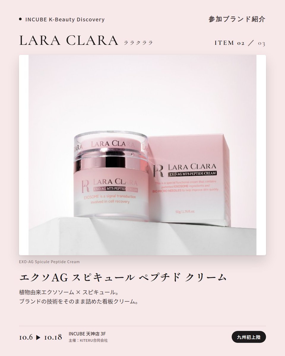 KBDiscovery's tweet photo. 九州初上陸。スキンケア発想のカバーバームを、ベースメイクに。
LARA CLARA（ララクララ）
10/6〜18｜INCUBE天神店3F

「良いものだけを作る」を掲げるソウル・江南のコスメシューティカルブランド。植物由来エクソソーム（EXO AG）とスピキュールのスキンケア発想を、ベースメイクにまで持ち込みました。

◆ 注目アイテム
① バイオ カバーバーム
ピュア／ライト／ナチュラル ベージュの3色。エアレスポンプ容器のクッション。

② エクソAG スピキュール ペプチド クリーム
ブランドの技術をそのまま詰めた看板クリーム。

③ エクソAG ヘンプ ミスト セラム
これ一本のオールインワン。

◆ ここが推しポイント
黒×ピンクのパッケージが、まず目を引く。中身はスキンケアブランドの本気。

気になったブランドを #KBD_S1 をつけてSNSで応援。
SNS応援数と会場での売れ行きが、ランキングに反映されます。

◆ INCUBE K-Beauty Discovery
期間：10/6（火）〜10/18（日）
会場：INCUBE 天神店 3F
主催：KITERU合同会社
※各ブランド数量限定。なくなり次第終了です。

推しブランドを見つけに、天神へ。

#INCUBE #韓国コスメ #KBeautyDiscovery #天神 #福岡コスメ