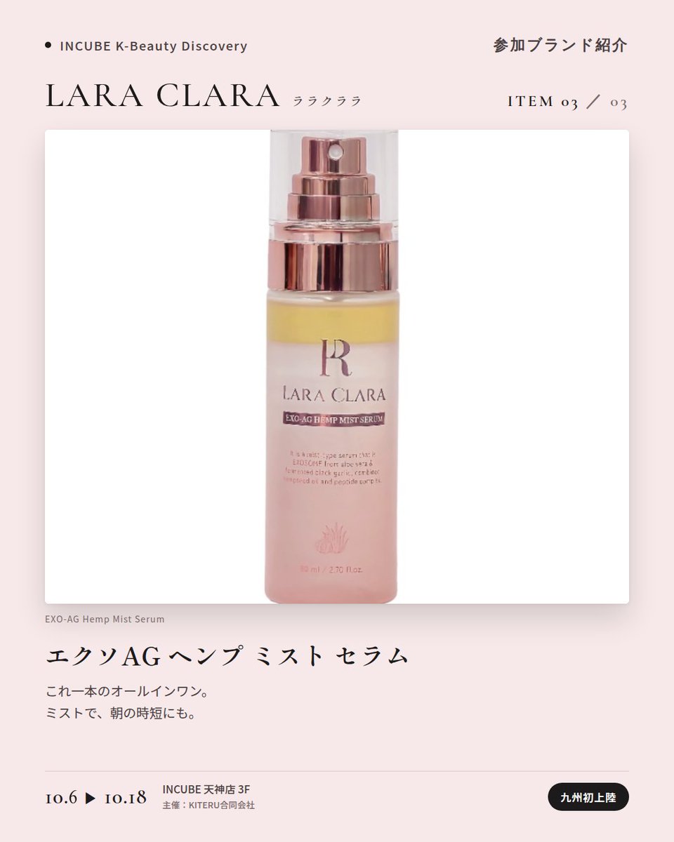 KBDiscovery's tweet photo. 九州初上陸。スキンケア発想のカバーバームを、ベースメイクに。
LARA CLARA（ララクララ）
10/6〜18｜INCUBE天神店3F

「良いものだけを作る」を掲げるソウル・江南のコスメシューティカルブランド。植物由来エクソソーム（EXO AG）とスピキュールのスキンケア発想を、ベースメイクにまで持ち込みました。

◆ 注目アイテム
① バイオ カバーバーム
ピュア／ライト／ナチュラル ベージュの3色。エアレスポンプ容器のクッション。

② エクソAG スピキュール ペプチド クリーム
ブランドの技術をそのまま詰めた看板クリーム。

③ エクソAG ヘンプ ミスト セラム
これ一本のオールインワン。

◆ ここが推しポイント
黒×ピンクのパッケージが、まず目を引く。中身はスキンケアブランドの本気。

気になったブランドを #KBD_S1 をつけてSNSで応援。
SNS応援数と会場での売れ行きが、ランキングに反映されます。

◆ INCUBE K-Beauty Discovery
期間：10/6（火）〜10/18（日）
会場：INCUBE 天神店 3F
主催：KITERU合同会社
※各ブランド数量限定。なくなり次第終了です。

推しブランドを見つけに、天神へ。

#INCUBE #韓国コスメ #KBeautyDiscovery #天神 #福岡コスメ