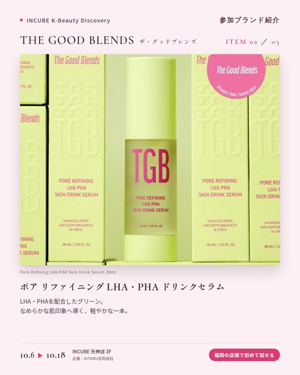 KBDiscovery's tweet photo. 肌のための「ドリンク」セラム。ピンク、グリーン、ブルーから選ぶ一本。
THE GOOD BLENDS（ザ・グッドブレンズ）
10/6〜18｜INCUBE天神店3F

福岡の店頭で初めて試せます。

ピンク、グリーン、ブルー。悩みに合わせて色で選べる「スキンドリンクセラム」のブランドです。

◆ 注目アイテム
① ブライトニング ナイアシン ドリンクセラム 30ml（ピンク）
ナイアシンアミド配合。みずみずしく、すっとなじむテクスチャー。

② ポア リファイニング LHA・PHA ドリンクセラム 30ml（グリーン）
LHA・PHA配合。なめらかな肌印象へ導く、軽やかな一本。

③ コラーゲン ブースティング ペプチド ドリンクセラム 30ml（ブルー）
コラーゲンとペプチドを配合。ハリ感がほしい日のスキンケアに。

◆ ここが推しポイント
3本並べると、まるでジューススタンド。その日の肌で"一杯"選ぶ楽しさがあります。

気になったブランドを #KBD_S1 をつけてSNSで応援。
SNS応援数と会場での売れ行きが、ランキングに反映されます。

◆ INCUBE K-Beauty Discovery
期間：10/6（火）〜10/18（日）
会場：INCUBE 天神店 3F
主催：KITERU合同会社
※各ブランド数量限定。なくなり次第終了です。

推しブランドを見つけに、天神へ。

#INCUBE #韓国コスメ #KBeautyDiscovery #天神 #福岡コスメ