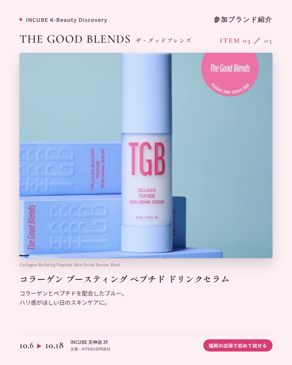 KBDiscovery's tweet photo. 肌のための「ドリンク」セラム。ピンク、グリーン、ブルーから選ぶ一本。
THE GOOD BLENDS（ザ・グッドブレンズ）
10/6〜18｜INCUBE天神店3F

福岡の店頭で初めて試せます。

ピンク、グリーン、ブルー。悩みに合わせて色で選べる「スキンドリンクセラム」のブランドです。

◆ 注目アイテム
① ブライトニング ナイアシン ドリンクセラム 30ml（ピンク）
ナイアシンアミド配合。みずみずしく、すっとなじむテクスチャー。

② ポア リファイニング LHA・PHA ドリンクセラム 30ml（グリーン）
LHA・PHA配合。なめらかな肌印象へ導く、軽やかな一本。

③ コラーゲン ブースティング ペプチド ドリンクセラム 30ml（ブルー）
コラーゲンとペプチドを配合。ハリ感がほしい日のスキンケアに。

◆ ここが推しポイント
3本並べると、まるでジューススタンド。その日の肌で"一杯"選ぶ楽しさがあります。

気になったブランドを #KBD_S1 をつけてSNSで応援。
SNS応援数と会場での売れ行きが、ランキングに反映されます。

◆ INCUBE K-Beauty Discovery
期間：10/6（火）〜10/18（日）
会場：INCUBE 天神店 3F
主催：KITERU合同会社
※各ブランド数量限定。なくなり次第終了です。

推しブランドを見つけに、天神へ。

#INCUBE #韓国コスメ #KBeautyDiscovery #天神 #福岡コスメ