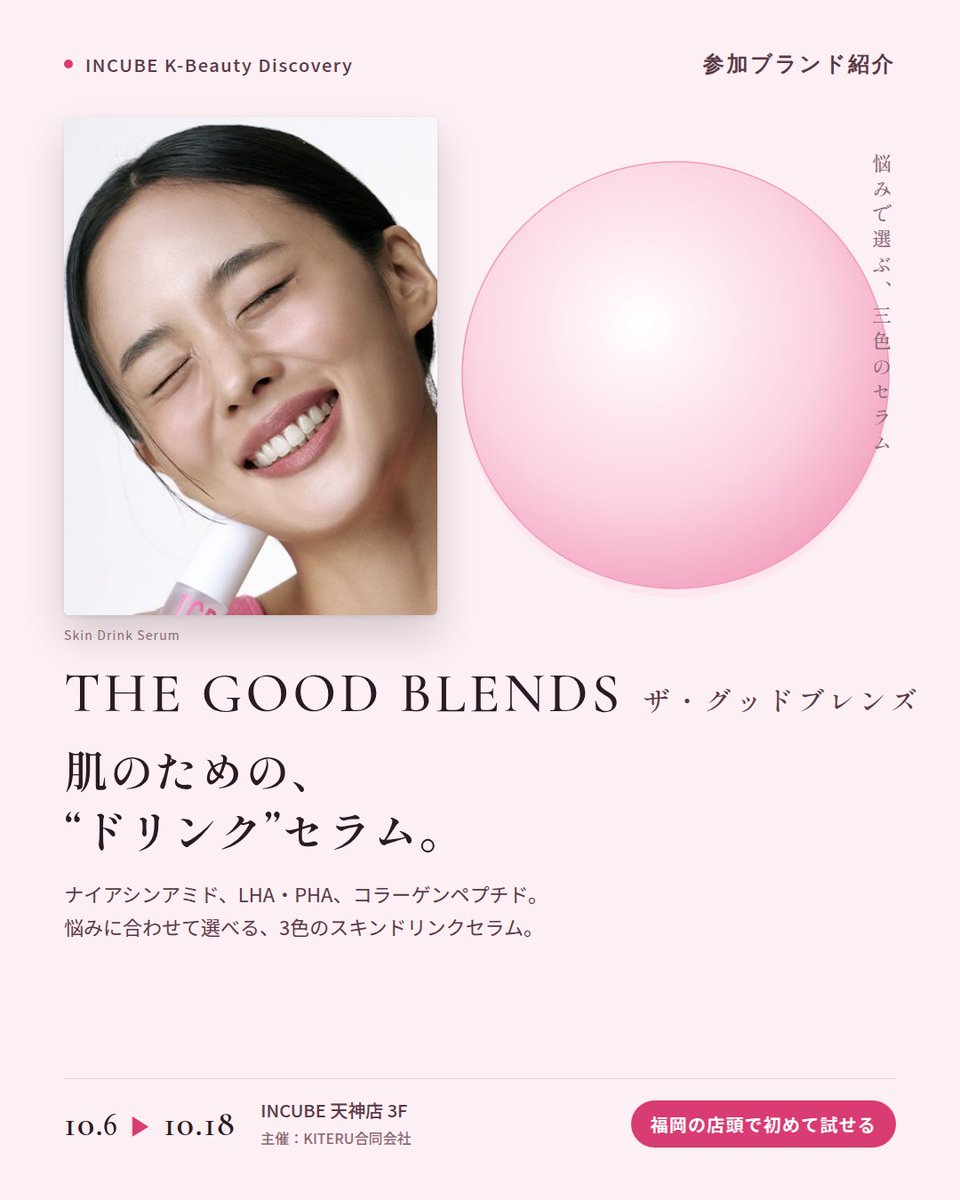 KBDiscovery's tweet photo. 肌のための「ドリンク」セラム。ピンク、グリーン、ブルーから選ぶ一本。
THE GOOD BLENDS（ザ・グッドブレンズ）
10/6〜18｜INCUBE天神店3F

福岡の店頭で初めて試せます。

ピンク、グリーン、ブルー。悩みに合わせて色で選べる「スキンドリンクセラム」のブランドです。

◆ 注目アイテム
① ブライトニング ナイアシン ドリンクセラム 30ml（ピンク）
ナイアシンアミド配合。みずみずしく、すっとなじむテクスチャー。

② ポア リファイニング LHA・PHA ドリンクセラム 30ml（グリーン）
LHA・PHA配合。なめらかな肌印象へ導く、軽やかな一本。

③ コラーゲン ブースティング ペプチド ドリンクセラム 30ml（ブルー）
コラーゲンとペプチドを配合。ハリ感がほしい日のスキンケアに。

◆ ここが推しポイント
3本並べると、まるでジューススタンド。その日の肌で"一杯"選ぶ楽しさがあります。

気になったブランドを #KBD_S1 をつけてSNSで応援。
SNS応援数と会場での売れ行きが、ランキングに反映されます。

◆ INCUBE K-Beauty Discovery
期間：10/6（火）〜10/18（日）
会場：INCUBE 天神店 3F
主催：KITERU合同会社
※各ブランド数量限定。なくなり次第終了です。

推しブランドを見つけに、天神へ。

#INCUBE #韓国コスメ #KBeautyDiscovery #天神 #福岡コスメ