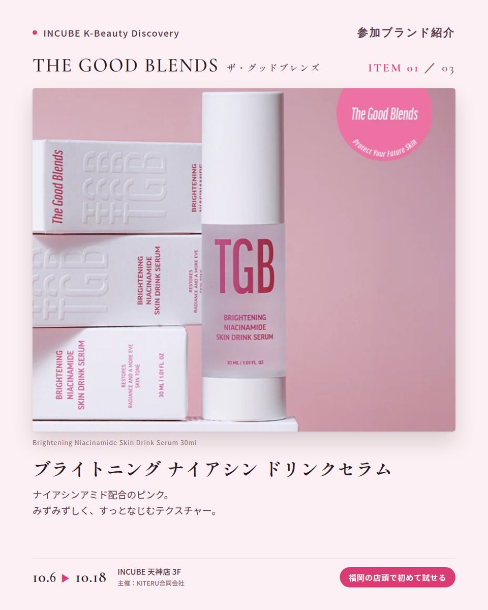 KBDiscovery's tweet photo. 肌のための「ドリンク」セラム。ピンク、グリーン、ブルーから選ぶ一本。
THE GOOD BLENDS（ザ・グッドブレンズ）
10/6〜18｜INCUBE天神店3F

福岡の店頭で初めて試せます。

ピンク、グリーン、ブルー。悩みに合わせて色で選べる「スキンドリンクセラム」のブランドです。

◆ 注目アイテム
① ブライトニング ナイアシン ドリンクセラム 30ml（ピンク）
ナイアシンアミド配合。みずみずしく、すっとなじむテクスチャー。

② ポア リファイニング LHA・PHA ドリンクセラム 30ml（グリーン）
LHA・PHA配合。なめらかな肌印象へ導く、軽やかな一本。

③ コラーゲン ブースティング ペプチド ドリンクセラム 30ml（ブルー）
コラーゲンとペプチドを配合。ハリ感がほしい日のスキンケアに。

◆ ここが推しポイント
3本並べると、まるでジューススタンド。その日の肌で"一杯"選ぶ楽しさがあります。

気になったブランドを #KBD_S1 をつけてSNSで応援。
SNS応援数と会場での売れ行きが、ランキングに反映されます。

◆ INCUBE K-Beauty Discovery
期間：10/6（火）〜10/18（日）
会場：INCUBE 天神店 3F
主催：KITERU合同会社
※各ブランド数量限定。なくなり次第終了です。

推しブランドを見つけに、天神へ。

#INCUBE #韓国コスメ #KBeautyDiscovery #天神 #福岡コスメ