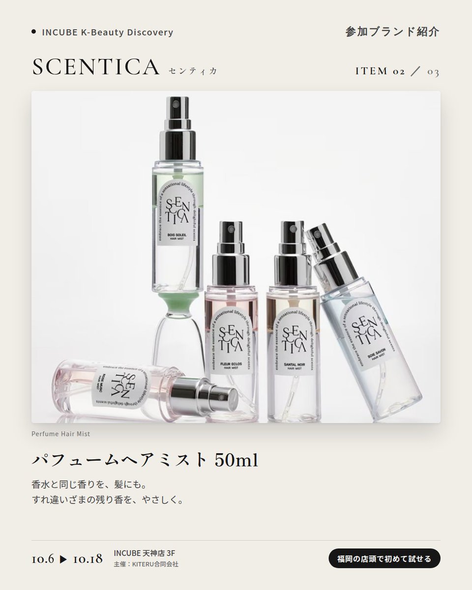 KBDiscovery's tweet photo. 香水からヘアミストまで、同じ香りで「まとう」。
SCENTICA（センティカ）
10/6〜18｜INCUBE天神店3F

福岡の店頭で初めて試せます。

韓国のフレグランスブランド。フローラル、ホワイトムスク、森の香り——自分の"推し香"を探せます。

◆ 注目アイテム
① オードパフューム 50ml／15ml
主張しすぎず、長く続く。写真は "Fleur Eclos"。

② パフュームヘアミスト 50ml
香水と同じ香りを、髪にも。

③ ヘアオイル 60ml
まとめ髪の仕上げに、ほのかな残り香。

◆ ここが推しポイント
香水・ヘアミスト・ヘアオイルを同じ香りで揃えられること。"まとう"を一式で完成させたい人に。

気になったブランドを #KBD_S1 をつけてSNSで応援。
SNS応援数と会場での売れ行きが、ランキングに反映されます。

◆ INCUBE K-Beauty Discovery
期間：10/6（火）〜10/18（日）
会場：INCUBE 天神店 3F
主催：KITERU合同会社
※各ブランド数量限定。なくなり次第終了です。

推しブランドを見つけに、天神へ。

#INCUBE #韓国コスメ #KBeautyDiscovery #天神 #福岡コスメ