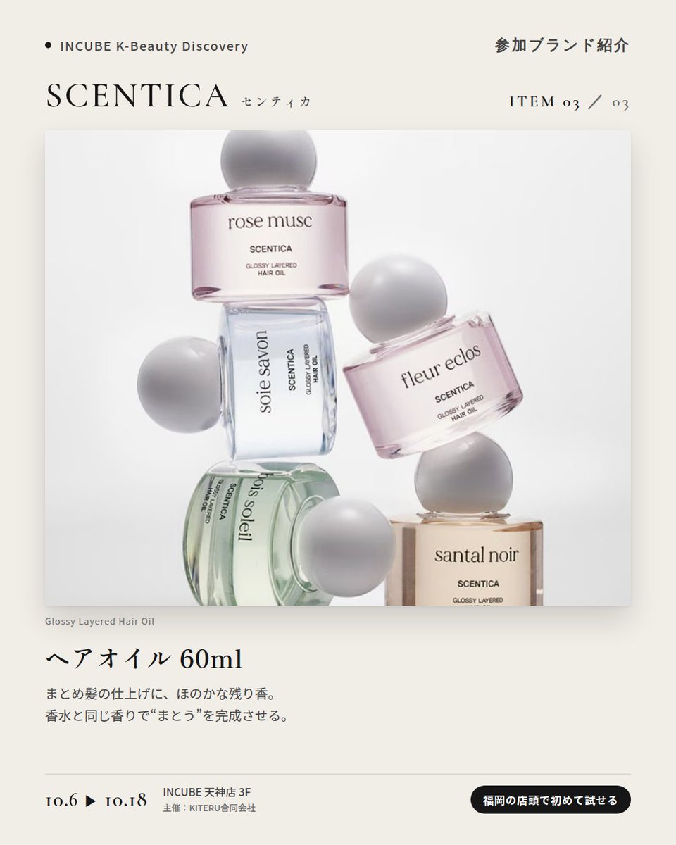 KBDiscovery's tweet photo. 香水からヘアミストまで、同じ香りで「まとう」。
SCENTICA（センティカ）
10/6〜18｜INCUBE天神店3F

福岡の店頭で初めて試せます。

韓国のフレグランスブランド。フローラル、ホワイトムスク、森の香り——自分の"推し香"を探せます。

◆ 注目アイテム
① オードパフューム 50ml／15ml
主張しすぎず、長く続く。写真は "Fleur Eclos"。

② パフュームヘアミスト 50ml
香水と同じ香りを、髪にも。

③ ヘアオイル 60ml
まとめ髪の仕上げに、ほのかな残り香。

◆ ここが推しポイント
香水・ヘアミスト・ヘアオイルを同じ香りで揃えられること。"まとう"を一式で完成させたい人に。

気になったブランドを #KBD_S1 をつけてSNSで応援。
SNS応援数と会場での売れ行きが、ランキングに反映されます。

◆ INCUBE K-Beauty Discovery
期間：10/6（火）〜10/18（日）
会場：INCUBE 天神店 3F
主催：KITERU合同会社
※各ブランド数量限定。なくなり次第終了です。

推しブランドを見つけに、天神へ。

#INCUBE #韓国コスメ #KBeautyDiscovery #天神 #福岡コスメ