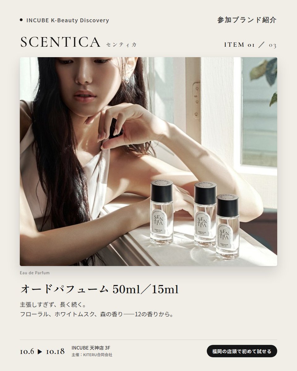 KBDiscovery's tweet photo. 香水からヘアミストまで、同じ香りで「まとう」。
SCENTICA（センティカ）
10/6〜18｜INCUBE天神店3F

福岡の店頭で初めて試せます。

韓国のフレグランスブランド。フローラル、ホワイトムスク、森の香り——自分の"推し香"を探せます。

◆ 注目アイテム
① オードパフューム 50ml／15ml
主張しすぎず、長く続く。写真は "Fleur Eclos"。

② パフュームヘアミスト 50ml
香水と同じ香りを、髪にも。

③ ヘアオイル 60ml
まとめ髪の仕上げに、ほのかな残り香。

◆ ここが推しポイント
香水・ヘアミスト・ヘアオイルを同じ香りで揃えられること。"まとう"を一式で完成させたい人に。

気になったブランドを #KBD_S1 をつけてSNSで応援。
SNS応援数と会場での売れ行きが、ランキングに反映されます。

◆ INCUBE K-Beauty Discovery
期間：10/6（火）〜10/18（日）
会場：INCUBE 天神店 3F
主催：KITERU合同会社
※各ブランド数量限定。なくなり次第終了です。

推しブランドを見つけに、天神へ。

#INCUBE #韓国コスメ #KBeautyDiscovery #天神 #福岡コスメ