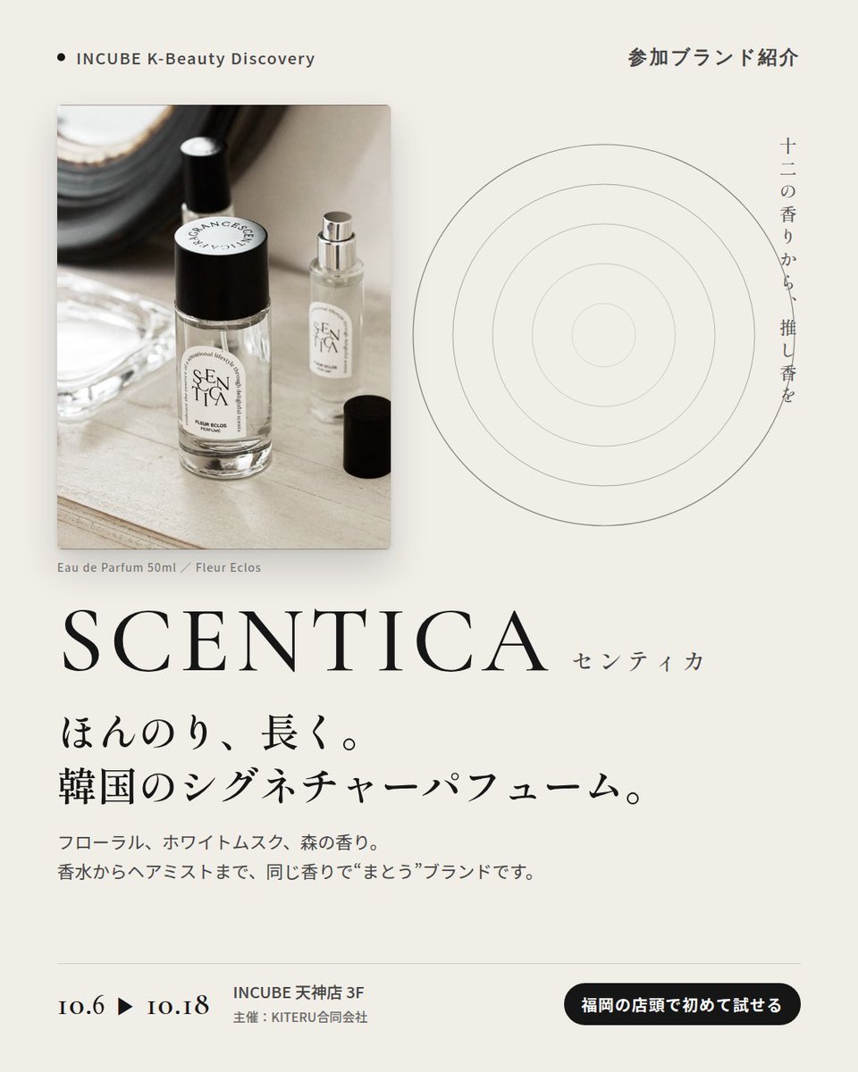 KBDiscovery's tweet photo. 香水からヘアミストまで、同じ香りで「まとう」。
SCENTICA（センティカ）
10/6〜18｜INCUBE天神店3F

福岡の店頭で初めて試せます。

韓国のフレグランスブランド。フローラル、ホワイトムスク、森の香り——自分の"推し香"を探せます。

◆ 注目アイテム
① オードパフューム 50ml／15ml
主張しすぎず、長く続く。写真は "Fleur Eclos"。

② パフュームヘアミスト 50ml
香水と同じ香りを、髪にも。

③ ヘアオイル 60ml
まとめ髪の仕上げに、ほのかな残り香。

◆ ここが推しポイント
香水・ヘアミスト・ヘアオイルを同じ香りで揃えられること。"まとう"を一式で完成させたい人に。

気になったブランドを #KBD_S1 をつけてSNSで応援。
SNS応援数と会場での売れ行きが、ランキングに反映されます。

◆ INCUBE K-Beauty Discovery
期間：10/6（火）〜10/18（日）
会場：INCUBE 天神店 3F
主催：KITERU合同会社
※各ブランド数量限定。なくなり次第終了です。

推しブランドを見つけに、天神へ。

#INCUBE #韓国コスメ #KBeautyDiscovery #天神 #福岡コスメ