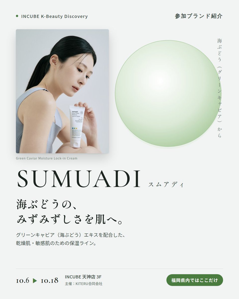 KBDiscovery's tweet photo. 海ぶどうの、みずみずしさを肌へ。クリームとトナーの保湿ライン。
SUMUADI（スムアディ）
10/6〜18｜INCUBE天神店3F

福岡県内ではここだけ。

グリーンキャビア（海ぶどう）エキスを配合した乾燥肌・敏感肌のための保湿ライン。シンプルなホワイトのパッケージが目印です。

◆ 注目アイテム
① グリーンキャビア モイスチャーロックインクリーム
海ぶどうエキス、ナイアシンアミド、パンテノール配合。軽やかなのに、しっとり続くクリーム。

② グリーンキャビア モイスチャーロックインアンプルトナー
とろみのある、アンプル級のトナー。300mlの大容量で、惜しみなく使える。

◆ ここが推しポイント
"海ぶどう"というユニークな素材。ゆらぎやすい季節の、保湿の相棒に。

気になったブランドを #KBD_S1 をつけてSNSで応援。
SNS応援数と会場での売れ行きが、ランキングに反映されます。

◆ INCUBE K-Beauty Discovery
期間：10/6（火）〜10/18（日）
会場：INCUBE 天神店 3F
主催：KITERU合同会社
※各ブランド数量限定。なくなり次第終了です。

推しブランドを見つけに、天神へ。

#INCUBE #韓国コスメ #KBeautyDiscovery #天神 #福岡コスメ