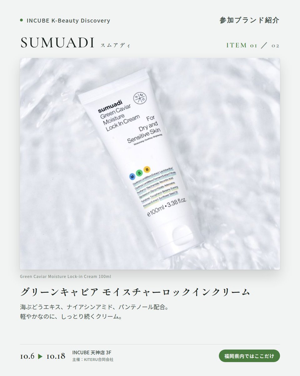 KBDiscovery's tweet photo. 海ぶどうの、みずみずしさを肌へ。クリームとトナーの保湿ライン。
SUMUADI（スムアディ）
10/6〜18｜INCUBE天神店3F

福岡県内ではここだけ。

グリーンキャビア（海ぶどう）エキスを配合した乾燥肌・敏感肌のための保湿ライン。シンプルなホワイトのパッケージが目印です。

◆ 注目アイテム
① グリーンキャビア モイスチャーロックインクリーム
海ぶどうエキス、ナイアシンアミド、パンテノール配合。軽やかなのに、しっとり続くクリーム。

② グリーンキャビア モイスチャーロックインアンプルトナー
とろみのある、アンプル級のトナー。300mlの大容量で、惜しみなく使える。

◆ ここが推しポイント
"海ぶどう"というユニークな素材。ゆらぎやすい季節の、保湿の相棒に。

気になったブランドを #KBD_S1 をつけてSNSで応援。
SNS応援数と会場での売れ行きが、ランキングに反映されます。

◆ INCUBE K-Beauty Discovery
期間：10/6（火）〜10/18（日）
会場：INCUBE 天神店 3F
主催：KITERU合同会社
※各ブランド数量限定。なくなり次第終了です。

推しブランドを見つけに、天神へ。

#INCUBE #韓国コスメ #KBeautyDiscovery #天神 #福岡コスメ