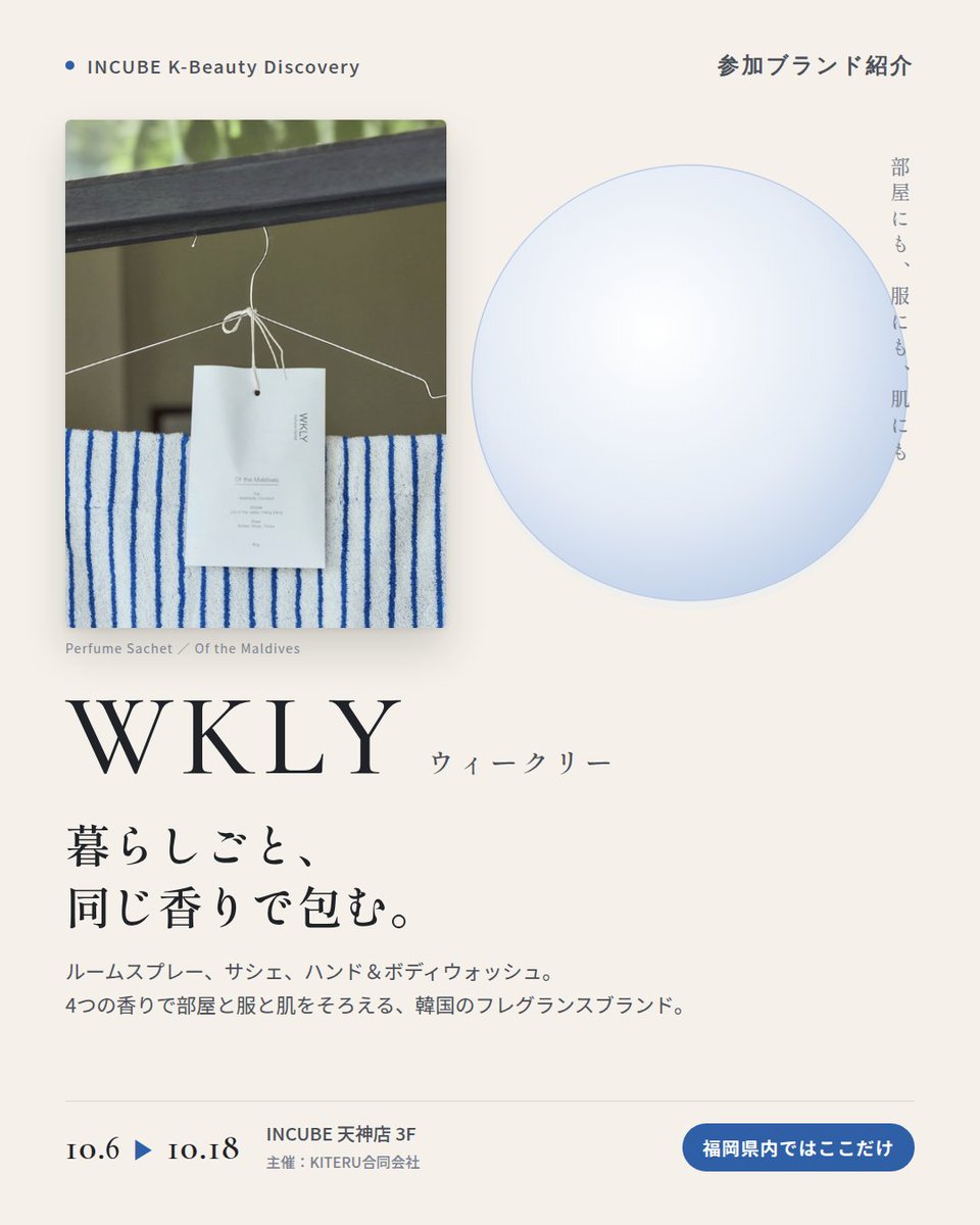KBDiscovery's tweet photo. 部屋にも、服にも、肌にも。暮らしごと、同じ香りで包む。
WKLY（ウィークリー）
10/6〜18｜INCUBE天神店3F

福岡県内ではここだけ。

ルームスプレー、サシェ、ハンド＆ボディウォッシュ。4つの香りで、暮らしをまるごと整える韓国のフレグランスブランドです。

◆ 注目アイテム
① ハンド＆ボディウォッシュ 360g
手にも体にも使える、たっぷりサイズ。香りはサムワンラブ／オブ・ザ・モルディブ。

② ルームスプレー 120ml
写真は200ml・120ml。今回ご紹介するのは120mlです。
部屋にも、ファブリックにも。オン・ザ・ブリーズ、ア・ニット・フラワーなど4つの香り。

③ パフュームサシェ 40g
クローゼットや玄関に吊るすだけ。写真は「オブ・ザ・モルディブ」。

◆ ここが推しポイント
同じ香りでそろえると、帰宅した瞬間から"自分の場所"になる。香りで暮らしを整えたい人に。

気になったブランドを #KBD_S1 をつけてSNSで応援。
SNS応援数と会場での売れ行きが、ランキングに反映されます。

◆ INCUBE K-Beauty Discovery
期間：10/6（火）〜10/18（日）
会場：INCUBE 天神店 3F
主催：KITERU合同会社
※各ブランド数量限定。なくなり次第終了です。

推しブランドを見つけに、天神へ。

#INCUBE #韓国コスメ #KBeautyDiscovery #天神 #福岡コスメ