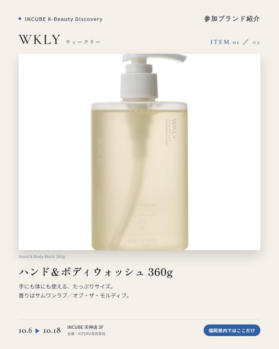 KBDiscovery's tweet photo. 部屋にも、服にも、肌にも。暮らしごと、同じ香りで包む。
WKLY（ウィークリー）
10/6〜18｜INCUBE天神店3F

福岡県内ではここだけ。

ルームスプレー、サシェ、ハンド＆ボディウォッシュ。4つの香りで、暮らしをまるごと整える韓国のフレグランスブランドです。

◆ 注目アイテム
① ハンド＆ボディウォッシュ 360g
手にも体にも使える、たっぷりサイズ。香りはサムワンラブ／オブ・ザ・モルディブ。

② ルームスプレー 120ml
写真は200ml・120ml。今回ご紹介するのは120mlです。
部屋にも、ファブリックにも。オン・ザ・ブリーズ、ア・ニット・フラワーなど4つの香り。

③ パフュームサシェ 40g
クローゼットや玄関に吊るすだけ。写真は「オブ・ザ・モルディブ」。

◆ ここが推しポイント
同じ香りでそろえると、帰宅した瞬間から"自分の場所"になる。香りで暮らしを整えたい人に。

気になったブランドを #KBD_S1 をつけてSNSで応援。
SNS応援数と会場での売れ行きが、ランキングに反映されます。

◆ INCUBE K-Beauty Discovery
期間：10/6（火）〜10/18（日）
会場：INCUBE 天神店 3F
主催：KITERU合同会社
※各ブランド数量限定。なくなり次第終了です。

推しブランドを見つけに、天神へ。

#INCUBE #韓国コスメ #KBeautyDiscovery #天神 #福岡コスメ