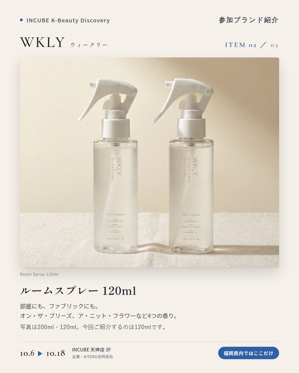KBDiscovery's tweet photo. 部屋にも、服にも、肌にも。暮らしごと、同じ香りで包む。
WKLY（ウィークリー）
10/6〜18｜INCUBE天神店3F

福岡県内ではここだけ。

ルームスプレー、サシェ、ハンド＆ボディウォッシュ。4つの香りで、暮らしをまるごと整える韓国のフレグランスブランドです。

◆ 注目アイテム
① ハンド＆ボディウォッシュ 360g
手にも体にも使える、たっぷりサイズ。香りはサムワンラブ／オブ・ザ・モルディブ。

② ルームスプレー 120ml
写真は200ml・120ml。今回ご紹介するのは120mlです。
部屋にも、ファブリックにも。オン・ザ・ブリーズ、ア・ニット・フラワーなど4つの香り。

③ パフュームサシェ 40g
クローゼットや玄関に吊るすだけ。写真は「オブ・ザ・モルディブ」。

◆ ここが推しポイント
同じ香りでそろえると、帰宅した瞬間から"自分の場所"になる。香りで暮らしを整えたい人に。

気になったブランドを #KBD_S1 をつけてSNSで応援。
SNS応援数と会場での売れ行きが、ランキングに反映されます。

◆ INCUBE K-Beauty Discovery
期間：10/6（火）〜10/18（日）
会場：INCUBE 天神店 3F
主催：KITERU合同会社
※各ブランド数量限定。なくなり次第終了です。

推しブランドを見つけに、天神へ。

#INCUBE #韓国コスメ #KBeautyDiscovery #天神 #福岡コスメ