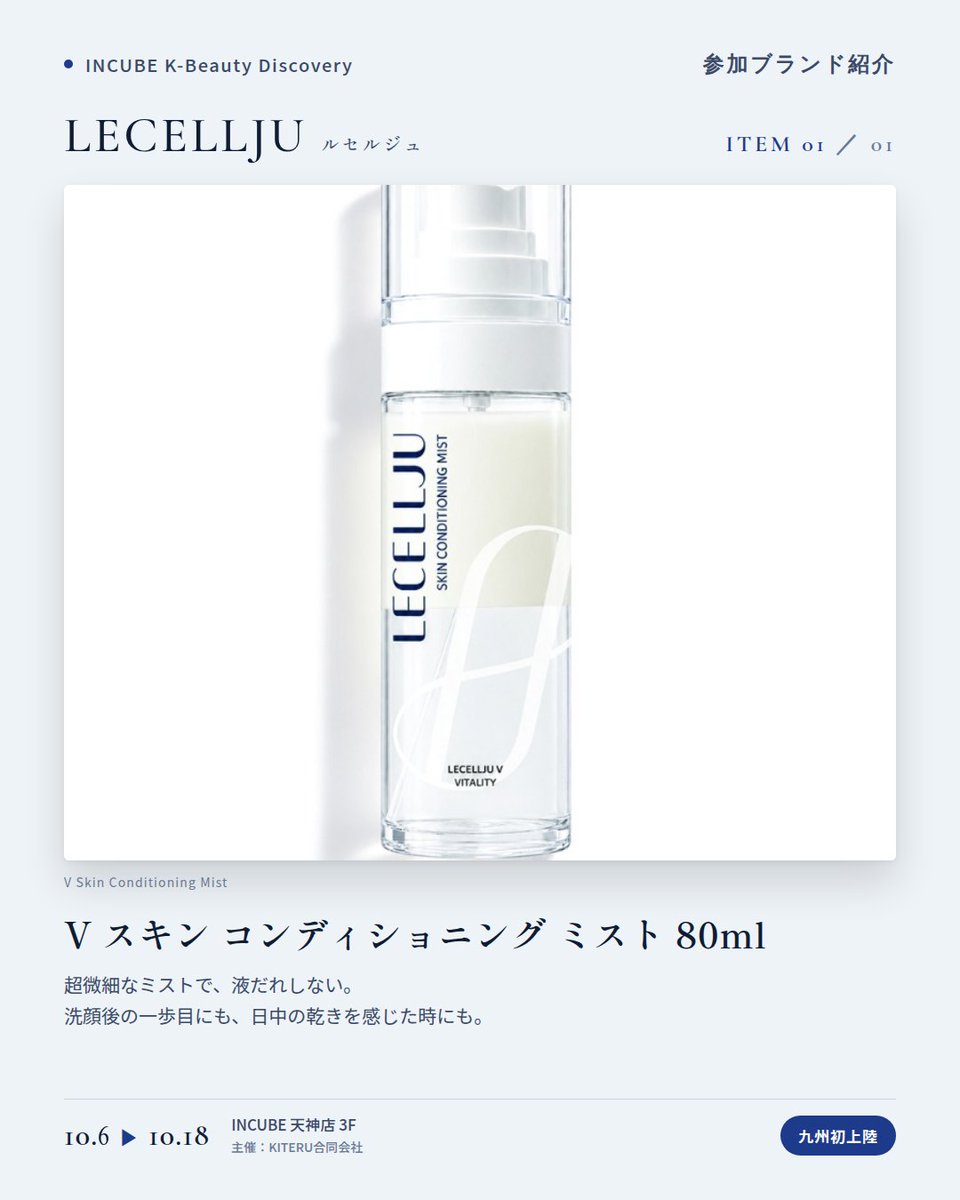 KBDiscovery's tweet photo. 九州初上陸、今回はミスト一本。洗顔後にも、日中の乾きにも。
LECELLJU（ルセルジュ）
10/6〜18｜INCUBE天神店3F

ソウル・江南のクリニック発想から生まれたスキンコンディショニングブランド。毎日のケアに取り入れる、"V スキンコンディショニング プログラム"が軸です。

◆ 注目アイテム
V スキン コンディショニング ミスト 80ml

・超微細なミスト
・洗顔後の最初の一歩にも、
日中の乾きを感じた時にも
・80mlの持ち歩けるサイズ

◆ ここが推しポイント
今回ご紹介するのは、80mlのミスト1本。洗顔後にも、日中にも取り入れられます。

気になったブランドを #KBD_S1 をつけてSNSで応援。
SNS応援数と会場での売れ行きが、ランキングに反映されます。

◆ INCUBE K-Beauty Discovery
期間：10/6（火）〜10/18（日）
会場：INCUBE 天神店 3F
主催：KITERU合同会社
※各ブランド数量限定。なくなり次第終了です。

推しブランドを見つけに、天神へ。

#INCUBE #韓国コスメ #KBeautyDiscovery #天神 #福岡コスメ
