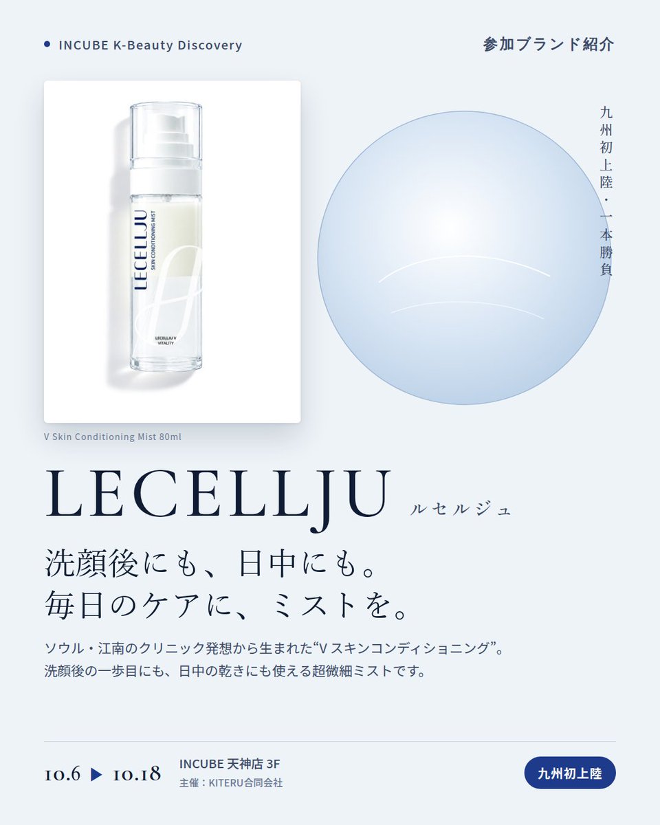 KBDiscovery's tweet photo. 九州初上陸、今回はミスト一本。洗顔後にも、日中の乾きにも。
LECELLJU（ルセルジュ）
10/6〜18｜INCUBE天神店3F

ソウル・江南のクリニック発想から生まれたスキンコンディショニングブランド。毎日のケアに取り入れる、"V スキンコンディショニング プログラム"が軸です。

◆ 注目アイテム
V スキン コンディショニング ミスト 80ml

・超微細なミスト
・洗顔後の最初の一歩にも、
日中の乾きを感じた時にも
・80mlの持ち歩けるサイズ

◆ ここが推しポイント
今回ご紹介するのは、80mlのミスト1本。洗顔後にも、日中にも取り入れられます。

気になったブランドを #KBD_S1 をつけてSNSで応援。
SNS応援数と会場での売れ行きが、ランキングに反映されます。

◆ INCUBE K-Beauty Discovery
期間：10/6（火）〜10/18（日）
会場：INCUBE 天神店 3F
主催：KITERU合同会社
※各ブランド数量限定。なくなり次第終了です。

推しブランドを見つけに、天神へ。

#INCUBE #韓国コスメ #KBeautyDiscovery #天神 #福岡コスメ
