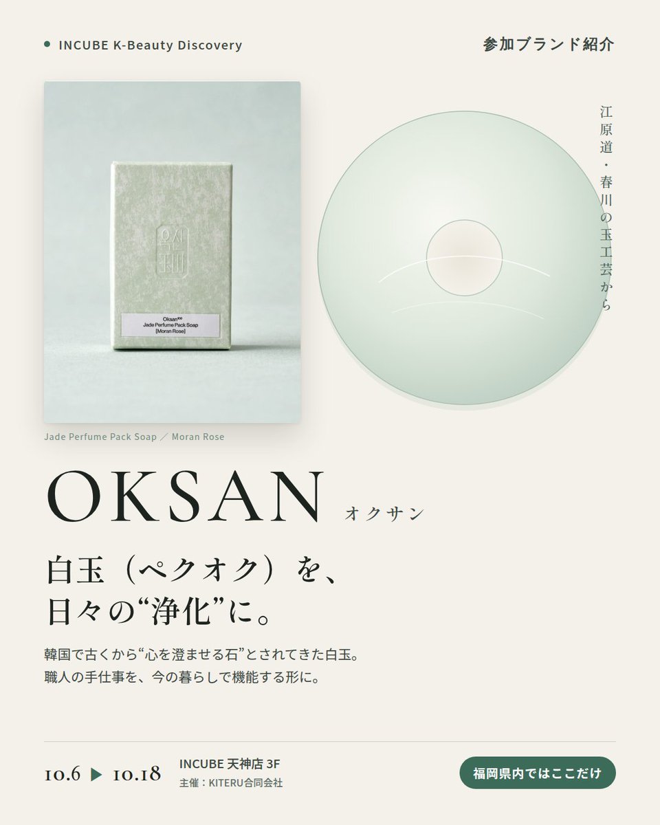 KBDiscovery's tweet photo. 白玉（ペクオク）がテーマ。香りを楽しむ韓国の石けん。
OKSAN（オクサン）
10/6〜18｜INCUBE天神店3F

福岡県内ではここだけ。

韓国語で「玉（オク）」＝翡翠・玉石のこと。OKSANは、韓国で古くから"穢れを払い、心を澄ませる石"とされてきた白玉（ペクオク）をテーマにしたブランドです。

産地は、玉工芸の街として知られる江原道・春川（チュンチョン）。職人の手仕事と現代のデザインを重ね、「今の暮らしで機能する形」に落とし込んでいます。

◆ 注目アイテム
白玉 パフューム パック ソープ
香りは「モランローズ」「ルートバランス」の2種。写真はモランローズです。白玉のやわらかな色合いと、すっと澄んだ香り。

◆ ここが推しポイント
コスメというより、"儀式"に近い。韓国の暮らしに根づく「浄化」の感覚を、バスルームに持ち帰れるブランドです。

気になったブランドを #KBD_S1 をつけてSNSで応援。
SNS応援数と会場での売れ行きが、ランキングに反映されます。

◆ INCUBE K-Beauty Discovery
期間：10/6（火）〜10/18（日）
会場：INCUBE 天神店 3F
主催：KITERU合同会社
※各ブランド数量限定。なくなり次第終了です。

推しブランドを見つけに、天神へ。

#INCUBE #韓国コスメ #KBeautyDiscovery #天神 #福岡コスメ