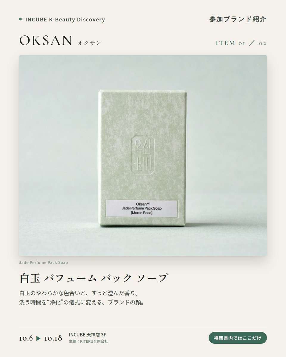 KBDiscovery's tweet photo. 白玉（ペクオク）がテーマ。香りを楽しむ韓国の石けん。
OKSAN（オクサン）
10/6〜18｜INCUBE天神店3F

福岡県内ではここだけ。

韓国語で「玉（オク）」＝翡翠・玉石のこと。OKSANは、韓国で古くから"穢れを払い、心を澄ませる石"とされてきた白玉（ペクオク）をテーマにしたブランドです。

産地は、玉工芸の街として知られる江原道・春川（チュンチョン）。職人の手仕事と現代のデザインを重ね、「今の暮らしで機能する形」に落とし込んでいます。

◆ 注目アイテム
白玉 パフューム パック ソープ
香りは「モランローズ」「ルートバランス」の2種。写真はモランローズです。白玉のやわらかな色合いと、すっと澄んだ香り。

◆ ここが推しポイント
コスメというより、"儀式"に近い。韓国の暮らしに根づく「浄化」の感覚を、バスルームに持ち帰れるブランドです。

気になったブランドを #KBD_S1 をつけてSNSで応援。
SNS応援数と会場での売れ行きが、ランキングに反映されます。

◆ INCUBE K-Beauty Discovery
期間：10/6（火）〜10/18（日）
会場：INCUBE 天神店 3F
主催：KITERU合同会社
※各ブランド数量限定。なくなり次第終了です。

推しブランドを見つけに、天神へ。

#INCUBE #韓国コスメ #KBeautyDiscovery #天神 #福岡コスメ