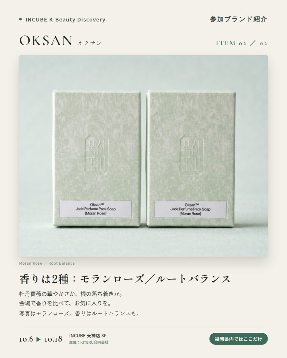 KBDiscovery's tweet photo. 白玉（ペクオク）がテーマ。香りを楽しむ韓国の石けん。
OKSAN（オクサン）
10/6〜18｜INCUBE天神店3F

福岡県内ではここだけ。

韓国語で「玉（オク）」＝翡翠・玉石のこと。OKSANは、韓国で古くから"穢れを払い、心を澄ませる石"とされてきた白玉（ペクオク）をテーマにしたブランドです。

産地は、玉工芸の街として知られる江原道・春川（チュンチョン）。職人の手仕事と現代のデザインを重ね、「今の暮らしで機能する形」に落とし込んでいます。

◆ 注目アイテム
白玉 パフューム パック ソープ
香りは「モランローズ」「ルートバランス」の2種。写真はモランローズです。白玉のやわらかな色合いと、すっと澄んだ香り。

◆ ここが推しポイント
コスメというより、"儀式"に近い。韓国の暮らしに根づく「浄化」の感覚を、バスルームに持ち帰れるブランドです。

気になったブランドを #KBD_S1 をつけてSNSで応援。
SNS応援数と会場での売れ行きが、ランキングに反映されます。

◆ INCUBE K-Beauty Discovery
期間：10/6（火）〜10/18（日）
会場：INCUBE 天神店 3F
主催：KITERU合同会社
※各ブランド数量限定。なくなり次第終了です。

推しブランドを見つけに、天神へ。

#INCUBE #韓国コスメ #KBeautyDiscovery #天神 #福岡コスメ
