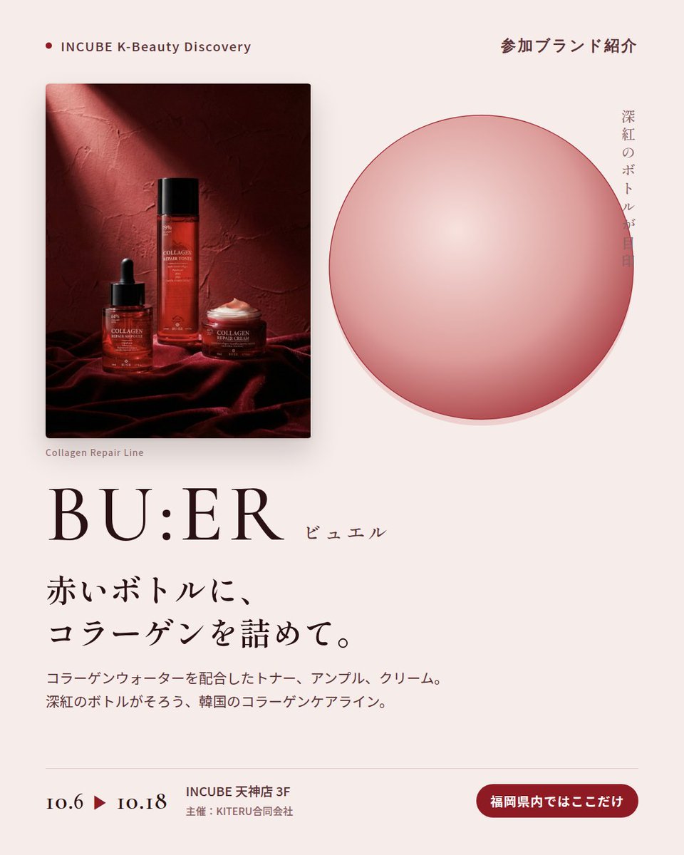 KBDiscovery's tweet photo. 深紅のボトルに、コラーゲンケア。夜の仕上げに選びたい一本。
BU:ER（ビュエル）
10/6〜18｜INCUBE天神店3F

福岡県内ではここだけ。

コラーゲンウォーターを配合したトナー、アンプル、クリーム。赤いボトルがそろう、韓国のコラーゲンケアラインです。

◆ 注目アイテム
① コラーゲンリペアクリーム 50ml
加水分解コラーゲンとツバキ種子油を配合。夜の仕上げに、こっくりとしたクリーム。

② コラーゲン リペア アンプル 50ml
コラーゲンウォーター64%配合。スポイトで、必要な分だけ。

③ 水分 輝きエッセンス サンクリーム 50ml
SPF50・PA++++。みずみずしいエッセンスタイプの日焼け止め。

◆ ここが推しポイント
並べるだけで絵になる、深紅のボトル。ドレッサーに置きたくなるスキンケアです。

気になったブランドを #KBD_S1 をつけてSNSで応援。
SNS応援数と会場での売れ行きが、ランキングに反映されます。

◆ INCUBE K-Beauty Discovery
期間：10/6（火）〜10/18（日）
会場：INCUBE 天神店 3F
主催：KITERU合同会社
※各ブランド数量限定。なくなり次第終了です。

推しブランドを見つけに、天神へ。

#INCUBE #韓国コスメ #KBeautyDiscovery #天神 #福岡コスメ