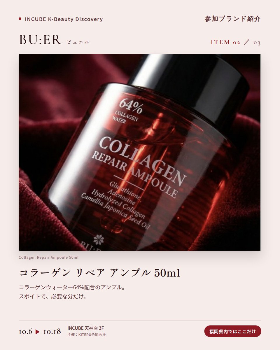 KBDiscovery's tweet photo. 深紅のボトルに、コラーゲンケア。夜の仕上げに選びたい一本。
BU:ER（ビュエル）
10/6〜18｜INCUBE天神店3F

福岡県内ではここだけ。

コラーゲンウォーターを配合したトナー、アンプル、クリーム。赤いボトルがそろう、韓国のコラーゲンケアラインです。

◆ 注目アイテム
① コラーゲンリペアクリーム 50ml
加水分解コラーゲンとツバキ種子油を配合。夜の仕上げに、こっくりとしたクリーム。

② コラーゲン リペア アンプル 50ml
コラーゲンウォーター64%配合。スポイトで、必要な分だけ。

③ 水分 輝きエッセンス サンクリーム 50ml
SPF50・PA++++。みずみずしいエッセンスタイプの日焼け止め。

◆ ここが推しポイント
並べるだけで絵になる、深紅のボトル。ドレッサーに置きたくなるスキンケアです。

気になったブランドを #KBD_S1 をつけてSNSで応援。
SNS応援数と会場での売れ行きが、ランキングに反映されます。

◆ INCUBE K-Beauty Discovery
期間：10/6（火）〜10/18（日）
会場：INCUBE 天神店 3F
主催：KITERU合同会社
※各ブランド数量限定。なくなり次第終了です。

推しブランドを見つけに、天神へ。

#INCUBE #韓国コスメ #KBeautyDiscovery #天神 #福岡コスメ