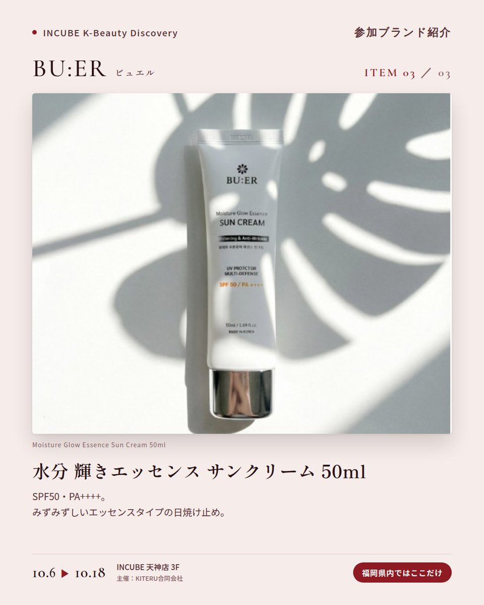 KBDiscovery's tweet photo. 深紅のボトルに、コラーゲンケア。夜の仕上げに選びたい一本。
BU:ER（ビュエル）
10/6〜18｜INCUBE天神店3F

福岡県内ではここだけ。

コラーゲンウォーターを配合したトナー、アンプル、クリーム。赤いボトルがそろう、韓国のコラーゲンケアラインです。

◆ 注目アイテム
① コラーゲンリペアクリーム 50ml
加水分解コラーゲンとツバキ種子油を配合。夜の仕上げに、こっくりとしたクリーム。

② コラーゲン リペア アンプル 50ml
コラーゲンウォーター64%配合。スポイトで、必要な分だけ。

③ 水分 輝きエッセンス サンクリーム 50ml
SPF50・PA++++。みずみずしいエッセンスタイプの日焼け止め。

◆ ここが推しポイント
並べるだけで絵になる、深紅のボトル。ドレッサーに置きたくなるスキンケアです。

気になったブランドを #KBD_S1 をつけてSNSで応援。
SNS応援数と会場での売れ行きが、ランキングに反映されます。

◆ INCUBE K-Beauty Discovery
期間：10/6（火）〜10/18（日）
会場：INCUBE 天神店 3F
主催：KITERU合同会社
※各ブランド数量限定。なくなり次第終了です。

推しブランドを見つけに、天神へ。

#INCUBE #韓国コスメ #KBeautyDiscovery #天神 #福岡コスメ