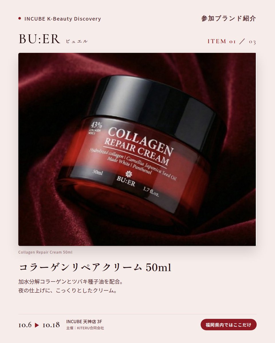 KBDiscovery's tweet photo. 深紅のボトルに、コラーゲンケア。夜の仕上げに選びたい一本。
BU:ER（ビュエル）
10/6〜18｜INCUBE天神店3F

福岡県内ではここだけ。

コラーゲンウォーターを配合したトナー、アンプル、クリーム。赤いボトルがそろう、韓国のコラーゲンケアラインです。

◆ 注目アイテム
① コラーゲンリペアクリーム 50ml
加水分解コラーゲンとツバキ種子油を配合。夜の仕上げに、こっくりとしたクリーム。

② コラーゲン リペア アンプル 50ml
コラーゲンウォーター64%配合。スポイトで、必要な分だけ。

③ 水分 輝きエッセンス サンクリーム 50ml
SPF50・PA++++。みずみずしいエッセンスタイプの日焼け止め。

◆ ここが推しポイント
並べるだけで絵になる、深紅のボトル。ドレッサーに置きたくなるスキンケアです。

気になったブランドを #KBD_S1 をつけてSNSで応援。
SNS応援数と会場での売れ行きが、ランキングに反映されます。

◆ INCUBE K-Beauty Discovery
期間：10/6（火）〜10/18（日）
会場：INCUBE 天神店 3F
主催：KITERU合同会社
※各ブランド数量限定。なくなり次第終了です。

推しブランドを見つけに、天神へ。

#INCUBE #韓国コスメ #KBeautyDiscovery #天神 #福岡コスメ