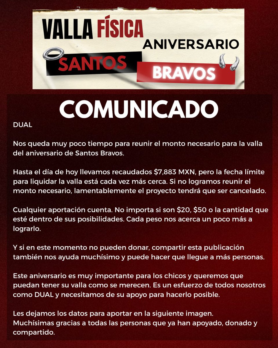 AleMexicoFC's tweet photo. COMUNICADO:

DUAL

Nos queda muy poco tiempo para reunir el monto necesario para la valla del aniversario de Santos Bravos.

Hasta el día de hoy llevamos recaudados $7,883 MXN, pero la fecha límite para liquidar la valla está cada vez más cerca. Si no logramos reunir el monto necesario, lamentablemente el proyecto tendrá que ser cancelado.

Cualquier aportación cuenta. No importa si son $20, $50 o la cantidad que esté dentro de sus posibilidades. Cada peso nos acerca un poco más a lograrlo. 

Y si en este momento no pueden donar, compartir esta publicación también nos ayuda muchísimo y puede hacer que llegue a más personas.

Este aniversario es muy importante para los chicos y queremos que puedan tener su valla como se merecen. Es un esfuerzo de todos nosotros como DUAL y necesitamos de su apoyo para hacerlo posible.

Les dejamos los datos para aportar en la siguiente imagen.
Muchísimas gracias a todas las personas que ya han apoyado, donado y compartido.

@santos_bravos