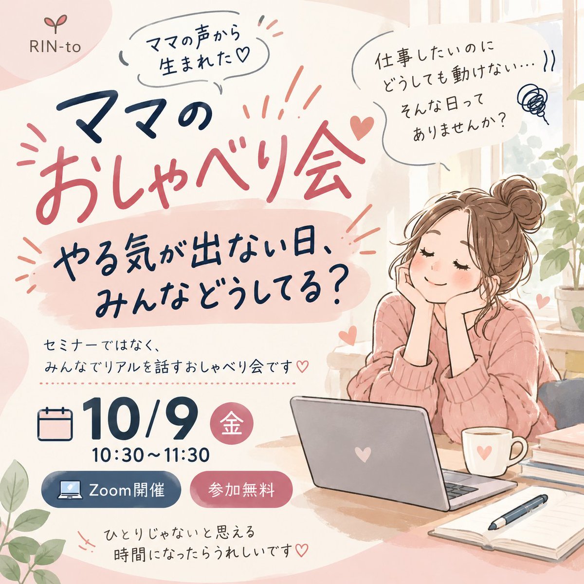 RINto_info_01's tweet photo. ＼ママのおしゃべり会、いよいよ明日です📢／

今回のテーマは
「やる気が出ない日、みんなどうしてる？」

最近ちょっと疲れてる💦
なかなか仕事モードになれない。
みんながどうしてるのか聞いてみたい。

そんな参加理由でも、もちろんOK☺️
画面OFF・聞くだけ・途中参加も大丈夫です🙆‍♀️
明日のお昼、ちょっと一緒におしゃべりしませんか？☕️

📅10/9（金）10:30〜11:30
💻Zoom／参加無料