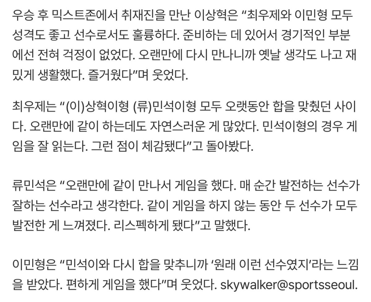 _pino_min's tweet photo. 이상혁은 "최우제와 이민형 모두 성격도 좋고 선수로서도 훌륭하다. 준비하는 데 있어서 경기적인 부분 에선 전혀 걱정이 없었다. 오랜만에 다시 만나니까 옛날 생각도 나고 재밌게 생활했다. 즐거웠다"며 웃었다.
최우제는 "상혁이형 민석이형 모두 오랫동안 합을 맞췄던 사이다. 오랜만에 같이 하는데도 자연스러운 게 많았다. 민석이형의 경우 게임을 잘 읽는다. 그런 점이 체감됐다"고 돌아봤다.
류민석은 "오랜만에 같이 만나서 게임을 했다. 매 순간 발전하는 선수가 잘하는 선수라고 생각한다. 같이 게임을 하지 않는 동안 두 선수가 모두 발전한 게 느껴졌다. 리스펙하게 됐다"고 말했다.
이민형은 민석이와 다시 합을 맞추니까 '원래 이런 선수였지'라는 느낌을 받았다. 편하게 게임을 했다"며 웃었다.