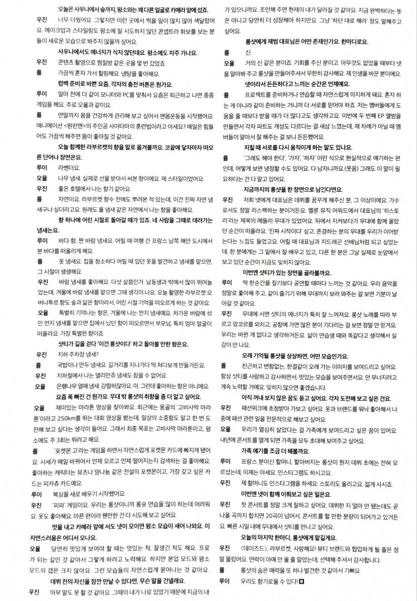 OHYULINDONESIA's tweet photo. [📰] 261003 — DAZED Korea October Issue Interview With #OHYUL 

❓: Mari kita deskripsikan aroma L:A BRUKET yang menemani kita hari ini dengan kata-kata. Kata atau pemandangan apa yang terlintas begitu aromanya menyentuh hidung kalian?  

🐈‍⬛: Aroma pohon/kayu. Sebenarnya ini adalah wewangian yang pernah aku terima sebagai hadiah dan memakainya, ini tipe ku banget.

❓: Ada kalanya sebuah aroma bisa membawa kita kembali ke masa kecil. Aroma apa yang membawa kalian berempat ke masa itu?

🐈‍⬛: Aroma yang secara khusus kuingat adalah wangi debu di musim dingin. Kalau mencium wangi debu yang bercampur angin dingin, aku teringat wangi rumahku dan wajah orang tuaku, terutama ibuku. Itu adalah aroma yang paling spesial. 

❓: Aroma seperti apa yang sekiranya kalau SHOTTIES sedang jalan dan menciumnya, mereka akan menoleh dan berpikir 'Ini Lngshot banget'?

🐈‍⬛: Bau buah pohon ginkgo. Wanginya tajam banget kan. Ah, tapi bukan berarti aku suka bau itu lho ya

❓: Hal apa yang sedang kalian gandrungi akhir-akhir ini? Aku ingin tahu lebih banyak tentang selera Lngshot di luar panggung.  

🐈‍⬛: Aku suka mencari video maraton yang seru untuk ditonton. Baru-baru ini aku nonton video kompetisi lari 250km di Mongolia yang bernama 'Gobi Desert Marathon'. Menontonnya membuatku sadar betapa berharganya keseharian kita dan merasa ingin menantang diriku sendiri mencoba itu sekali saja. Jadi tujuan akhirku adalah Maraton Gurun Gobi, dan aku juga lagi rutinin lari 3 kali seminggu akhir-akhir ini

❓: Meskipun kalian berdandan keren di depan kamera, kalau berempat sudah berkumpul, sifat asli dan keseharian kalian tetap keluar. Kecerian dan sifat natural ini asalnya dari mana?  

🐈‍⬛: Tentu saja saat harus terlihat keren, kami akan pura-pura keren, pura-pura ganteng juga. Aku rasa itu adalah jalan untuk menjadi profesional jadi aku berusaha melakukannya. Tapi jarak (gap) antara mode saat bekerja dan mode keseharian kami tidak terlalu besar. Sepertinya hal-hal itulah yang keluar secara alami

❓: Bagi Lngshot, sosok seperti apa CEO Jaebeom itu? Tolong deskripsikan dalam satu kalimat

🐈‍⬛: Beliau hampir seperti dewa. Beliau adalah sosok yang memberi kami kesempatan, mengenali kami berempat dari saat kami tidak punya apa-apa, dan menciptakan Lngshot untuk kami, jadi aku sangat berterima kasih tanpa batas padanya. Beliau adalah orang yang mengubah hidupku.

❓: Aku juga ingin mendengar tentang mimpi yang belum kalian utarakan. Apa hal yang ingin kalian tantang/coba secara pribadi?

🐈‍⬛: Aku punya mimpi ingin menunjukkan kepada keluargaku kalau kami telah menjalani hidup dengan kerja keras. Jika kami menggelar konser tahun depan, aku ingin mengundang semua keluargaku dan menunjukkannya pada mereka

 #오율 #LNGSHOT #롱샷