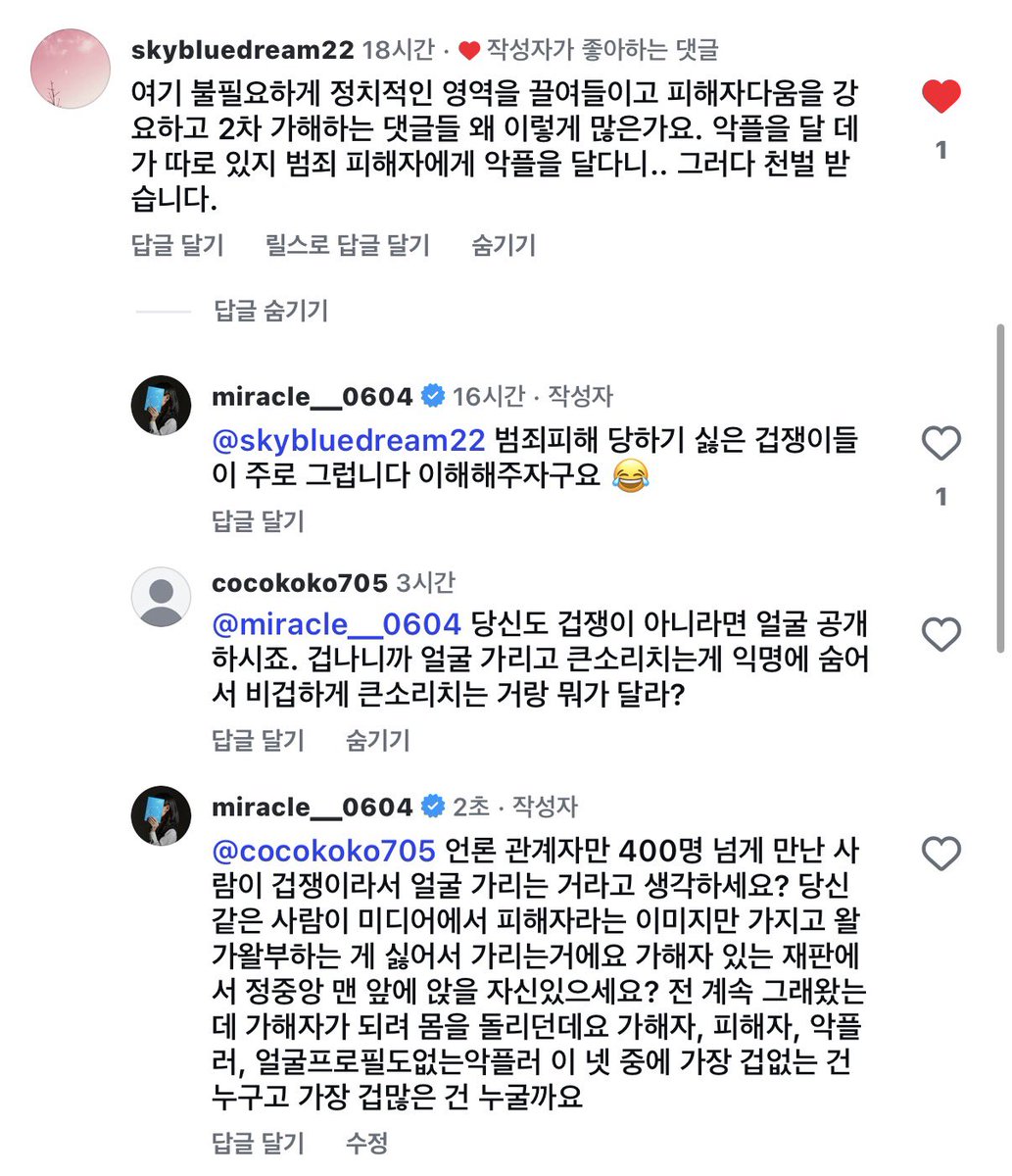 miracle__0604's tweet photo. 제가 얼굴을 공개하지 않는 걸 두고 
제가 비겁하다느니 겁쟁이라느니
말하는 사람들이 종종 있습니다

그런데 저는 사건이 있고나서
관계자만 400명 넘게 만났고,
가해자가 있는 재판에서도
정중앙 맨 앞자리에 앉아서
가해자만 보고 있었습니다

제가 얼굴을 가리는 이유는 단순합니다

피해자라는 이유만으로
제 얼굴이 대중에게 소비되어
평생 피해자의 얼굴로 남는 것을
원하지 않기 때문입니다

그건 다른 피해자들에게도
분명한 영향을 끼칠 수 있기 때문입니다

얼굴을 공개해야 당당한 피해자이고
가리면 겁쟁이라는 생각도 이상합니다

피해자가 자신의 신상을 어디까지 공개할지는
용기의 문제가 아니라
본인이 결정할 권리의 문제입니다

가해자와 직접 마주하는 것보다
더 혼란스러운 순간은
얼굴도, 이름도, 삶도 드러내지 않은 채
익명 뒤에서 타인의 피해를 조롱하고
공격하는 사람들을 만날때입니다

피해자·가해자·악플러·얼굴 프로필도 없는 악플러
이 넷 중 누가 정말 비겁한 건지
한 번쯤 생각해보셨으면 합니다