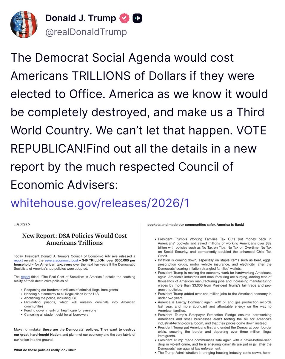 GuntherEagleman's tweet photo. THE WHITE HOUSE JUST PUT A PRICE TAG ON THE DEMOCRAT SOCIALIST AGENDA, AND IT'S $49 TRILLION.

That works out to more than $350,000 per household over the next ten years, according to a new report from Trump's Council of Economic Advisers.

That's what it would cost you if Democrats got their way on the Democratic Socialists of America's top policies.

They want to reopen the border, hand amnesty to every illegal alien, abolish the police and ICE, empty the prisons, force everyone onto government healthcare, and cancel student debt on your dime.

None of that is free, because every bit of it comes straight out of your paycheck.

Meanwhile, Trump cut taxes on tips, overtime, and Social Security, and he's bringing manufacturing jobs back home.

President Trump warned that this agenda would turn America into a Third World country, and he's right.

Protect your family's future and vote Republican in November 🇺🇸