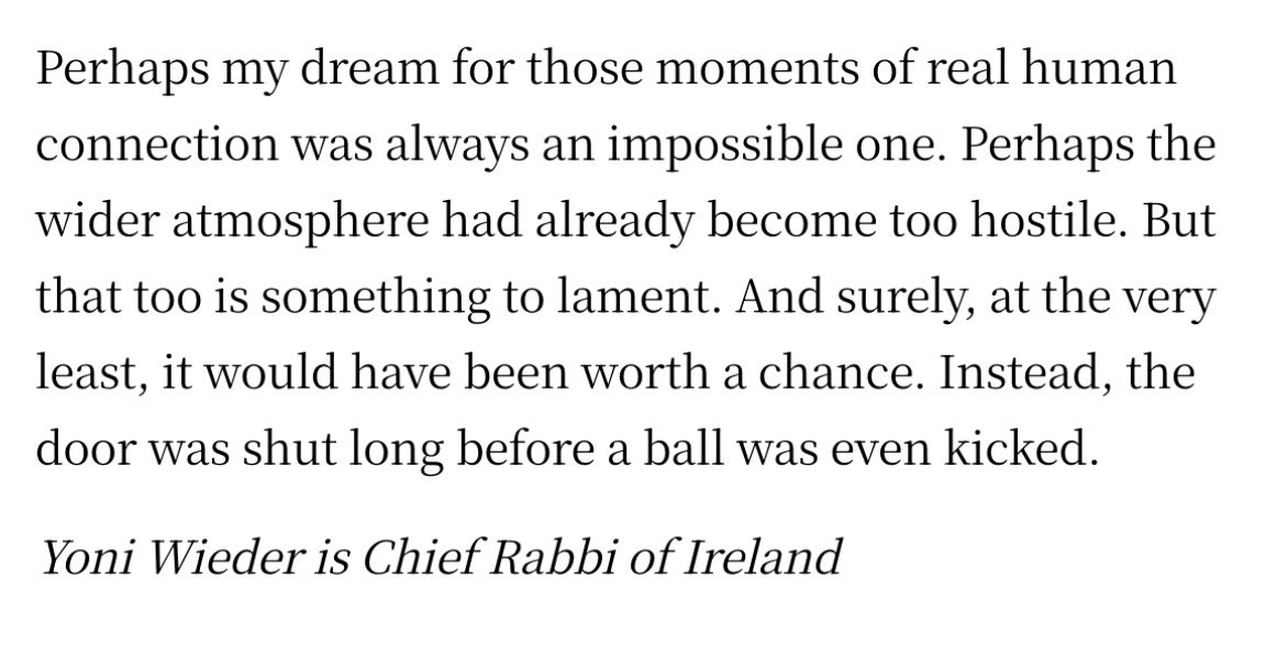 RachelMoiselle's tweet photo. A truly excellent article by the Chief Rabbi of Ireland, Yoni Wieder, in the Irish Times today. It is a lament of what could have been with the Ireland/Israel fixture; the conversations between two peoples it could have started, the minds it could have opened.

‘It might have been naïve, but when the draw was made, I was hopeful. I marked the date of the Dublin match in my calendar. Thousands of Israelis would surely have travelled here, and I looked forward to them experiencing Ireland through the everyday encounters you have in a country where so many people are happy to strike up a warm conversation with a stranger, rather than through political point-scoring or angry headlines.’ 

He continues: 

‘One of my concerns about the public discourse around Israel in Ireland is how narrow it is. Ordinary Israelis are seldom heard explaining how they see the reality they’ve been living through, the fears and traumas they carry, or the dilemmas they face. Without their voices, it becomes much easier to dehumanise and demonise them.’

The Chief Rabbi concludes with a poignant lament that perhaps this dream of human connection between the Israeli and Irish peoples was an impossible one, because the atmosphere here has become too hostile for it. 

A truly excellent and most touching article; one I implore everyone to read. Link below.