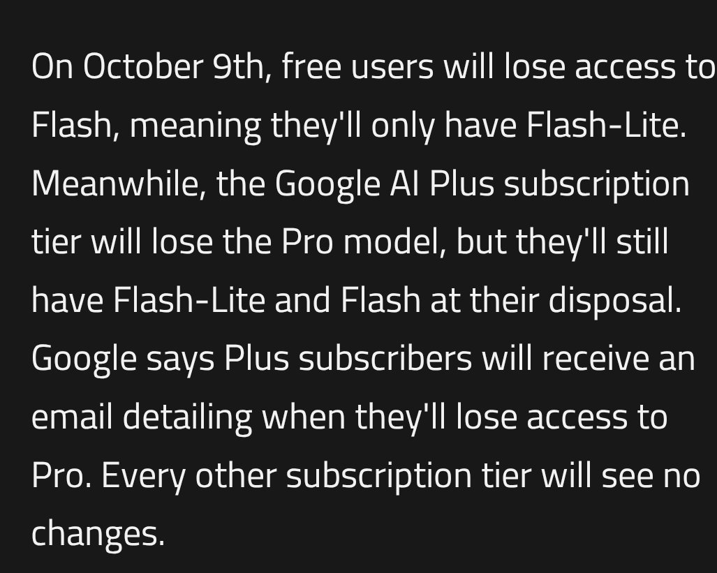 doe_naps's tweet photo. wait, Google is quietly changing which Gemini models you get on each plan.

Starting Oct 9, free users lose access to Flash. They'll only have Flash-Lite🫠

Google AI Plus subscribers lose the Pro model but keep Flash-Lite and Flash. Google says Plus users will get an email with the date the change hits their account.

AI Pro and Ultra stay the same.

Here's how it breaks down:

Free: Flash-Lite
AI Plus: Flash-Lite + Flash
AI Pro: Flash-Lite + Flash + Pro
AI Ultra: Flash-Lite + Flash + Pro

Plus is basically the Flash tier now😭