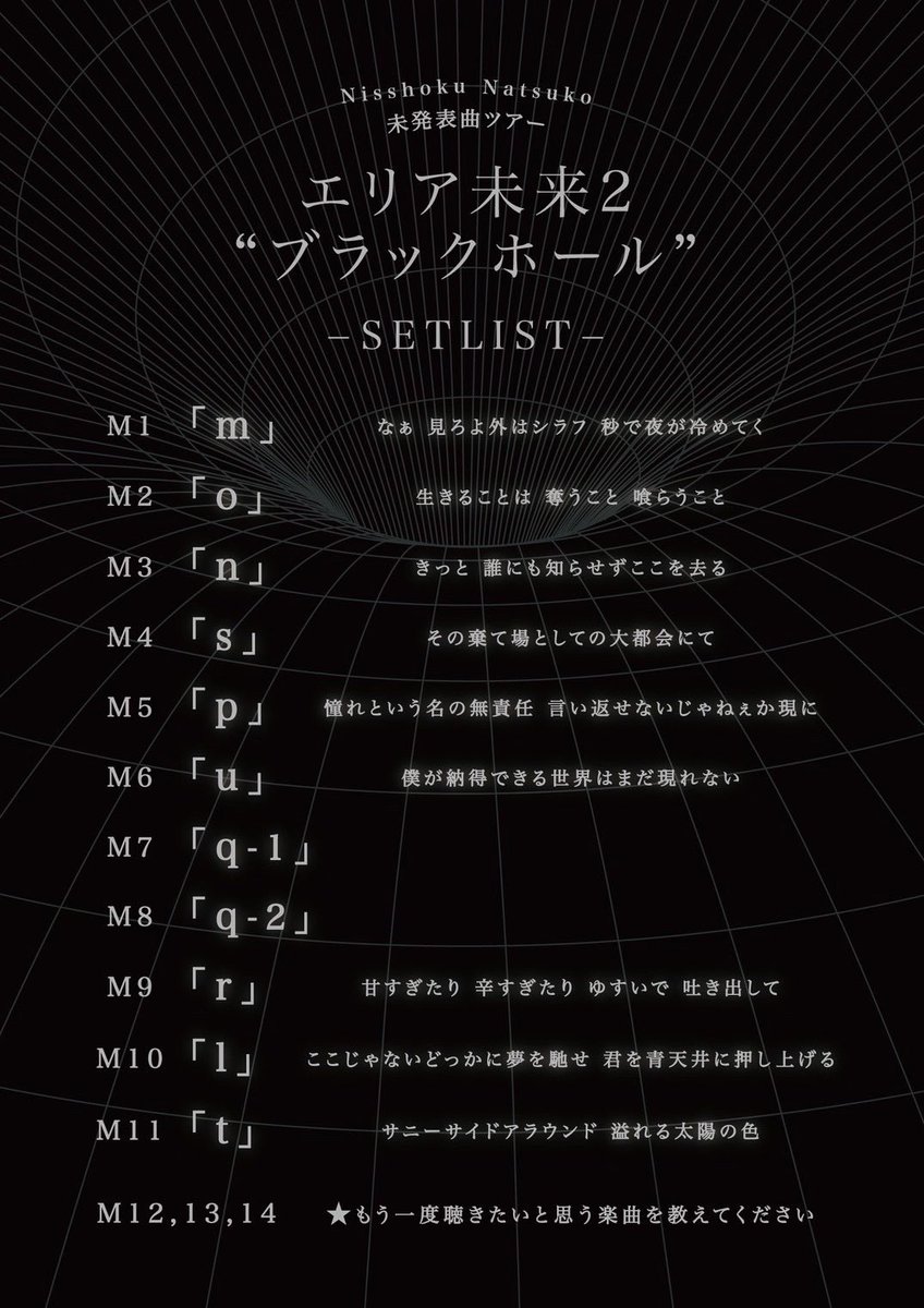nisshoku_info's tweet photo. |◤ SETLIST公開 ◢|

10/9(金)スタート!!

#日食なつこ 未発表曲ツアー
『#エリア未来2 "ブラックホール"』🎹🪐

未発表曲につき曲名はまだなく、
アルファベット表記のツアーセットリストを公開💥

"エリア未来" 第二弾は、
アルファベット『m』から。

まだどこにも出ていない新曲の数々を
ぜひ会場でお聴きください💫