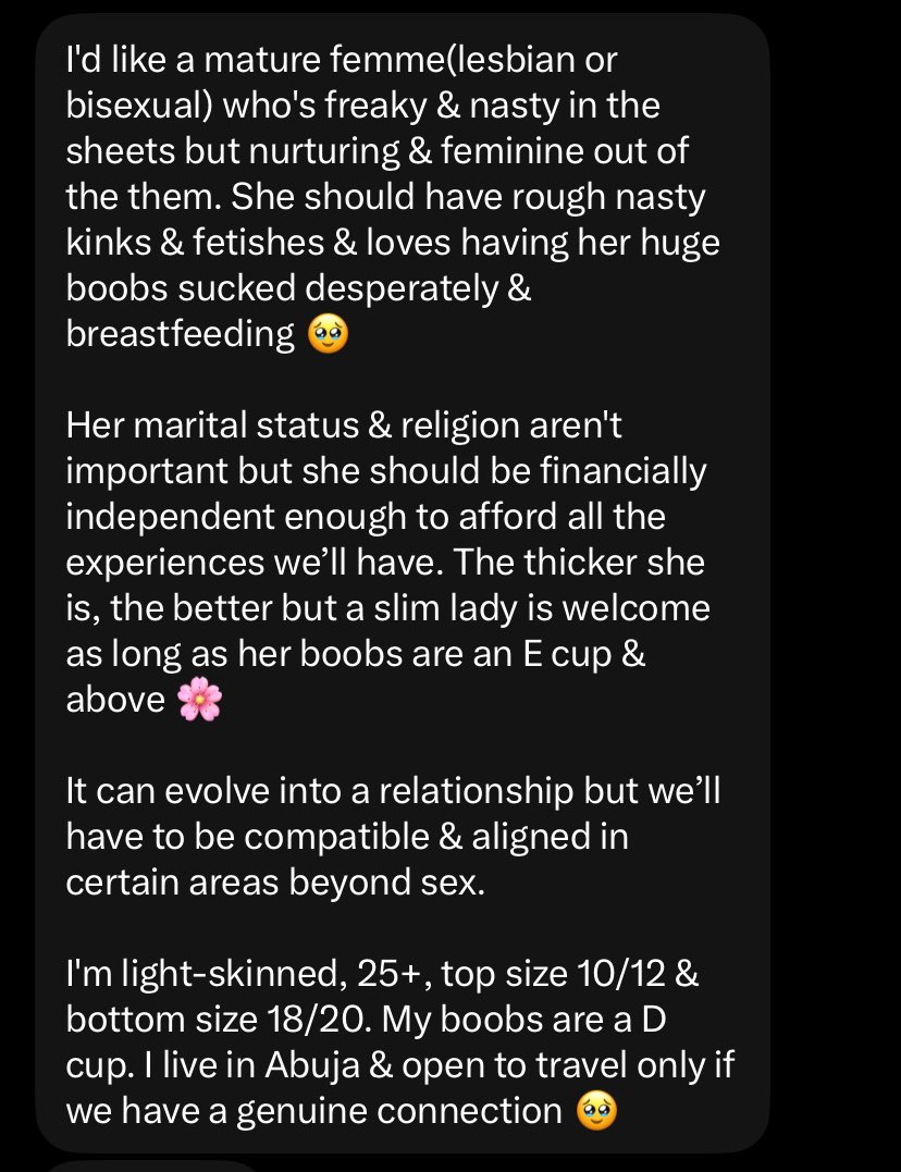 QueerMatchMaker's tweet photo. Location - Abuja 
Age - 25+

If you're a queer woman that's big on kinks, this is for you.

She wants  a "mature femme(lesbian or bisexual) who's freaky & nasty in the sheets but nurturing & feminine out of the them. She should have rough nasty kinks & fetishes & loves having her huge boobs sucked desperately & breastfeeding 🥹

Her marital status & religion aren't important but she should be financially independent enough to afford all the experiences we’ll have. The thicker she is, the better but a slim lady is welcome as long as her boobs are an E cup & above 🌸

I'm light-skinned, 25+, top size 10/12 & bottom size 18/20. My boobs are a D cup. I live in Abuja & open to travel only if we have a genuine connection 🥹"

DM if you're interested