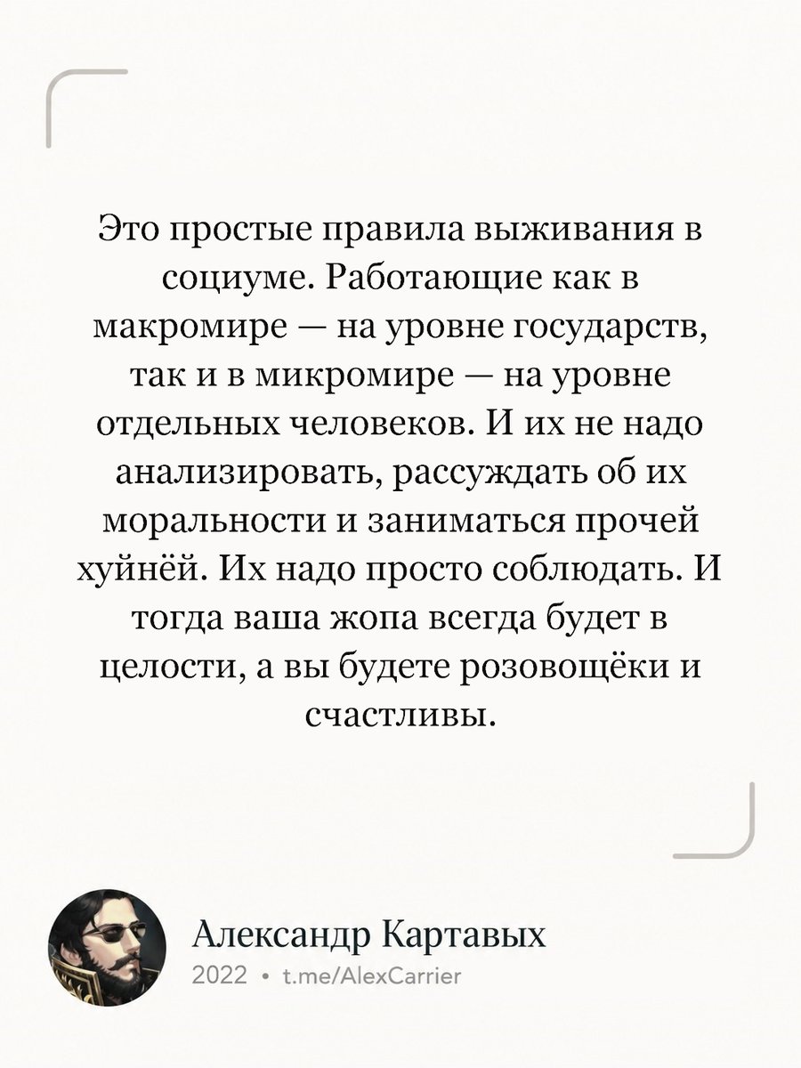 Alex_Carrier3's tweet photo. Это простые правила выживания в социуме. Работающие как в макромире — на уровне государств, так и в микромире — на уровне отдельных человеков. И их не надо анализировать, рассуждать об их моральности и заниматься прочей хуйнёй. Их надо просто соблюдать. И тогда ваша жопа всегда будет в целости, а вы будете розовощёки и счастливы.
(с) Александр Картавых, 2022

#Картавых #цитата #общество #правила #безопасность #здравыйсмысл