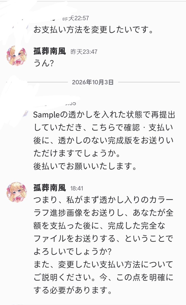 Gznf1221's tweet photo. 絵画詐欺警告

絵師の皆さんに一件公開したいことがあります。私は絵画詐欺に遭いました。

現在、多くの絵師が同じような誘いを受けているかもしれません。Discordに誘導し、全額支払うと約束する手口です。

私が遭ったのは以下のような流れです。相手は「ラフ後に着手金、カラーラフ後に全額」と約束しましたが、ラフを納品した後、一方的に約束を破り、「完成度が足りない」という理由で支払いを拒否。さらにカラーラフを描いてから払うと言い直しました。

再度カラーラフを描き、支払いを待ちましたが、相手は10月まで引き延ばし、その間も「すぐ支払う」という約束を破り続けました。

添付の通り、10月に連絡した際の対応は非常に曖昧でした。さらに直前に支払い方法を変更すると言い出し、またしても完成まで描かせようとしました。この時点で、私はこの人物の行為を公開することを決めました。

私が連絡した2人の絵師も、同じ人物から依頼メールを受け取っていたとのことです。内容もほぼ同じでした。おそらく広くばらまいており、これ以上被害者が増えないことを願っています。

Discordに誘導され、要件が不明瞭な依頼は信用しないでください。