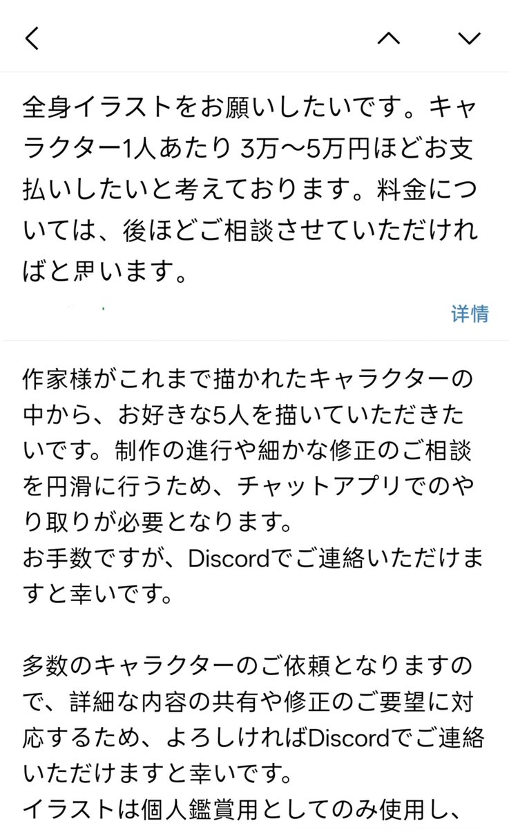 Gznf1221's tweet photo. 絵画詐欺警告

絵師の皆さんに一件公開したいことがあります。私は絵画詐欺に遭いました。

現在、多くの絵師が同じような誘いを受けているかもしれません。Discordに誘導し、全額支払うと約束する手口です。

私が遭ったのは以下のような流れです。相手は「ラフ後に着手金、カラーラフ後に全額」と約束しましたが、ラフを納品した後、一方的に約束を破り、「完成度が足りない」という理由で支払いを拒否。さらにカラーラフを描いてから払うと言い直しました。

再度カラーラフを描き、支払いを待ちましたが、相手は10月まで引き延ばし、その間も「すぐ支払う」という約束を破り続けました。

添付の通り、10月に連絡した際の対応は非常に曖昧でした。さらに直前に支払い方法を変更すると言い出し、またしても完成まで描かせようとしました。この時点で、私はこの人物の行為を公開することを決めました。

私が連絡した2人の絵師も、同じ人物から依頼メールを受け取っていたとのことです。内容もほぼ同じでした。おそらく広くばらまいており、これ以上被害者が増えないことを願っています。

Discordに誘導され、要件が不明瞭な依頼は信用しないでください。
