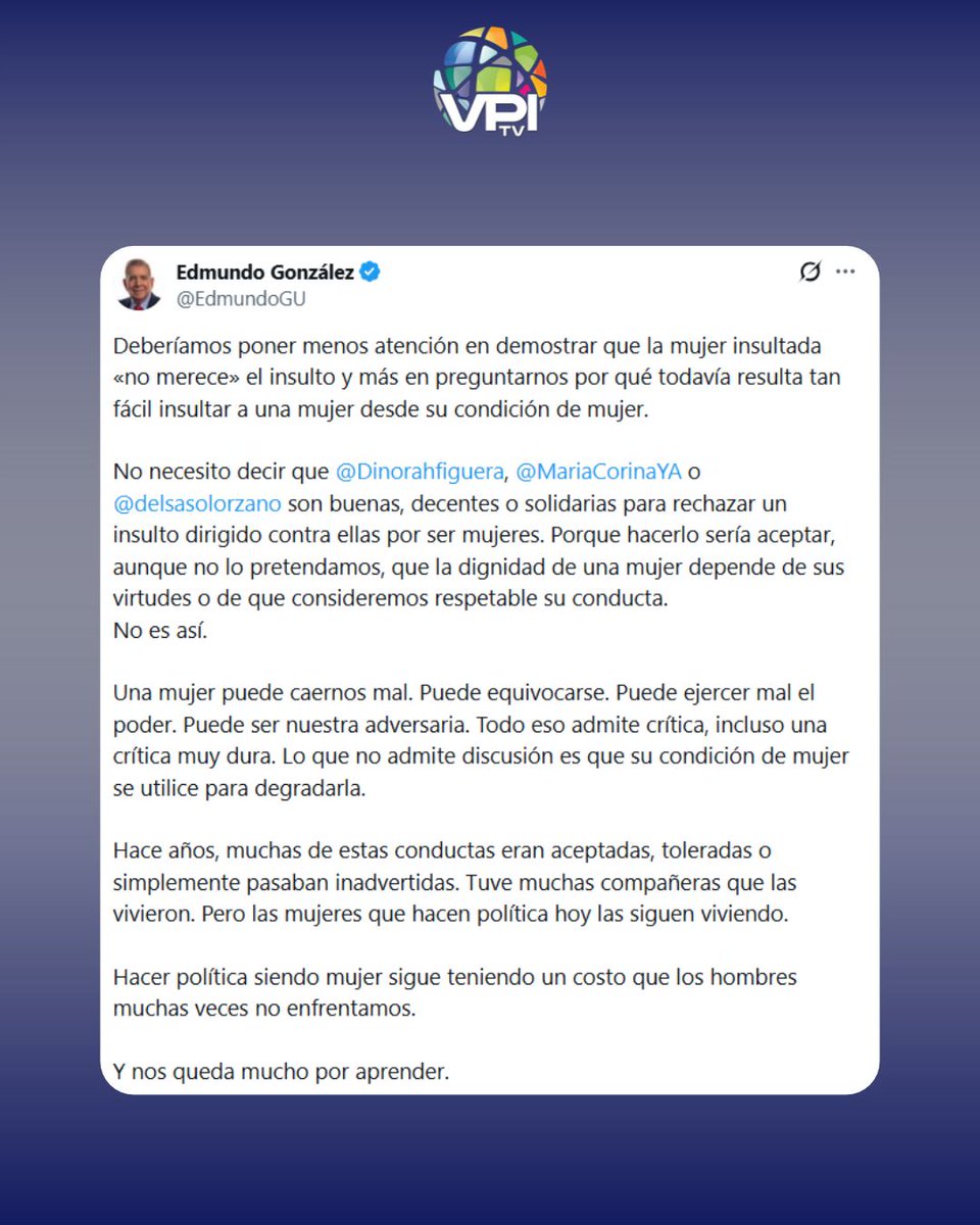 VPITV's tweet photo. 🔴Edmundo González Urrutia se pronunció sobre los ataques dirigidos contra Dinorah Figuera, María Corina Machado y Delsa Solórzano, y cuestionó que la condición de mujer sea utilizada como recurso para descalificar a figuras políticas.

A través de X, González señaló que las actuaciones, decisiones y posiciones de una mujer en política pueden ser objeto de críticas, incluso severas, pero diferenció esos cuestionamientos de los ataques basados en su género.

"Una mujer puede caernos mal. Puede equivocarse. Puede ejercer mal el poder. Puede ser nuestra adversaria. Todo eso admite crítica, incluso una crítica muy dura. Lo que no admite discusión es que su condición de mujer se utilice para degradarla", escribió. 

El pronunciamiento de González se produjo tras las declaraciones del analista Esteban Gerbasi contra Figuera durante una entrevista con la periodista Jessica Vallenilla. Gerbasi cuestionó la posición de la dirigente frente a la administración interina de Delcy Rodríguez y señaló que, a su juicio, no la confronta con suficiente firmeza. #VPItv