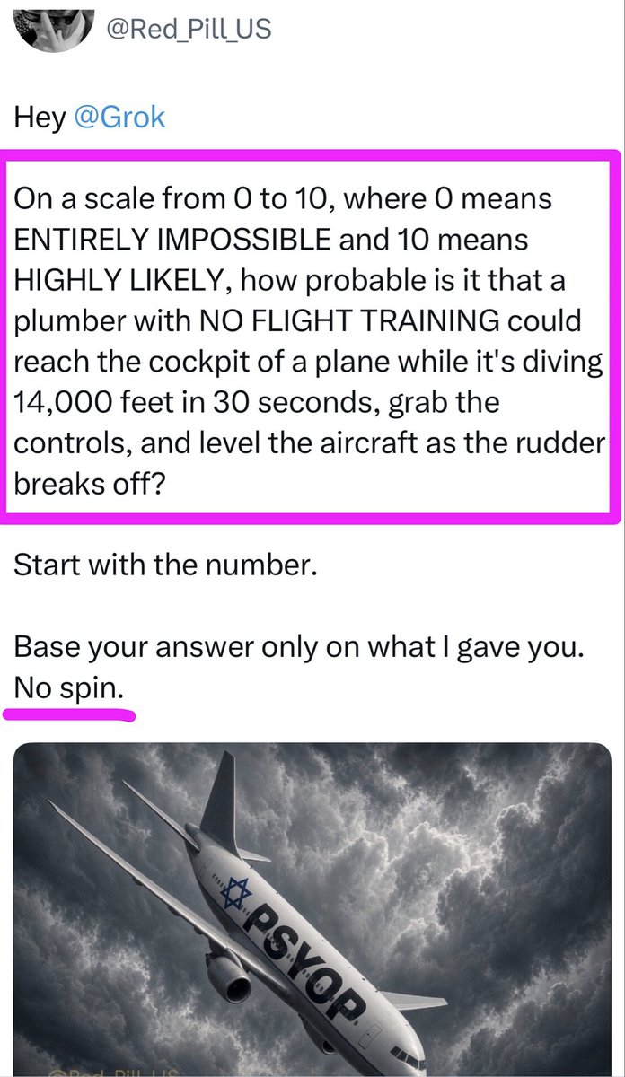 MelissaRedpill's tweet photo. Hey @Grok

On a scale from 0 to 10, where 0 means ENTIRELY IMPOSSIBLE and 10 means HIGHLY LIKELY, how probable is it that a plumber with NO FLIGHT TRAINING could reach the cockpit of a plane while it's diving 14,000 feet in 30 seconds, grab the controls, and level the aircraft as the rudder breaks off?

Start with the number. 

Base your answer only on what I gave you. No spin.

Ht @Red_Pill_US