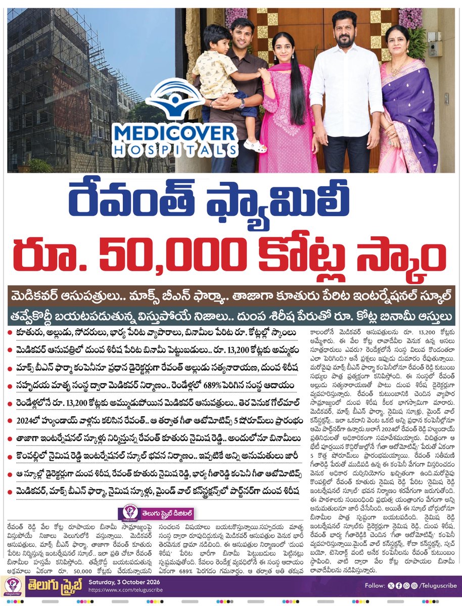 TeluguScribe's tweet photo. బినామీలతో రేవంత్ ఫ్యామిలీ రూ. 50,000 కోట్ల స్కాం

మెడికవర్ ఆసుపత్రులు.. మాక్స్ బీఎన్ ఫార్మా.. తాజాగా కూతురు పేరిట ఇంటర్నేషనల్ స్కూల్

తవ్వేకొద్దీ బయటపడుతున్న విస్తుపోయే నిజాలు.. దుంప శిరీష పేరుతో రూ. కోట్ల బినామీ ఆస్తులు

కూతురు, అల్లుడు, సోదరులు, భార్య పేరిట వ్యాపారాలు, బినామీల పేరిట రూ. కోట్లల్లో స్కాంలు

మెడికవర్ ఆసుపత్రిలో దుంప శిరీష పేరిట బినామీ పెట్టుబడులు.. రూ. 13,200 కోట్లకు అమ్మకం

మాక్స్ బీఎన్ ఫార్మా కంపెనీనూ ప్రధాన డైరెక్టర్లుగా రేవంత్ అల్లుడు సత్యనారాయణ, దుంప శిరీష

సహృదయ మాతృ సంస్థ ద్వారా మెడికవర్ నిర్మాణం.. రెండేళ్లలో 689% పెరిగిన సంస్థ ఆదాయం

రెండేళ్లలోనే రూ. 13,200 కోట్లకు అమ్ముడుపోయిన మెడికవర్ ఆసుపత్రులు.. తెర వెనుక గోల్‌మాల్

2024లో హ్యుండాయ్ వాళ్లను కలిసిన రేవంత్.. ఆ తర్వాత గీతా ఆటోమోటివ్స్ 5 షోరూమ్‌లు ప్రారంభం

తాజాగా ఇంటర్నేషనల్ స్కూళ్లు నిర్మిస్తున్న రేవంత్ కూతురు నైమిష రెడ్డి.. అందులోనూ బినామీలు

కొంపల్లిలో నైమిష రెడ్డి ఇంటర్నేషనల్ స్కూల్ భవన నిర్మాణం.. ఇప్పటికే అన్ని అనుమతులు జారీ

ఆ స్కూల్లో డైరెక్టర్లుగా దుంప శిరీష, రేవంత్ కూతురు నైమిష రెడ్డి, భార్య గీతారెడ్డి కంపెనీ గీతా ఆటోమోటివ్స్

మెడికవర్, మాక్స్ బీఎన్ ఫార్మా, నైమిష స్కూళ్లు, మైండ్ వాల్ కన్‌స్ట్రక్షన్స్‌లో పార్ట్‌నర్‌గా దుంప శిరీష