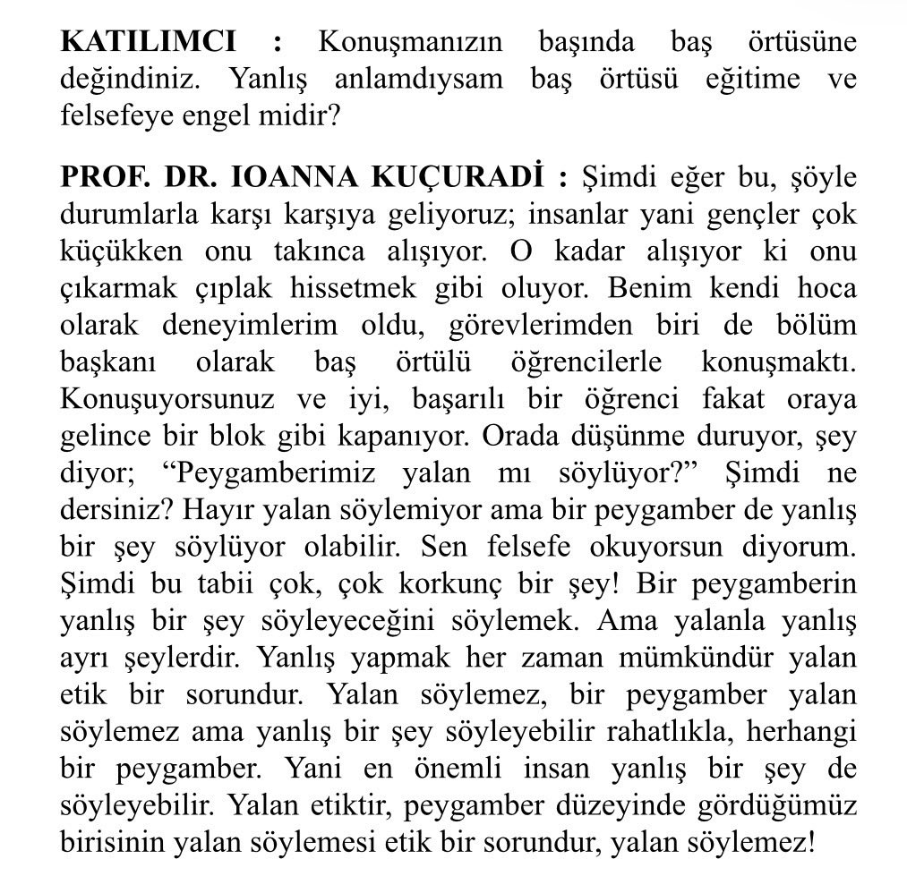 ahmetunluysafak's tweet photo. Kuçuradi’yi Bir de 28 Şubatta İkna Odasında Görüştüğü Başörtülü Öğrencilerden Dinlemek Lazım

Felsefe hocası Prof. Dr. İonna Kuçuradi’nin vefatı üzerine dün akşamdan beri toplumun farklı kesimlerinden bir çok insan taziye mesajlarını paylaştı. Genellikle hoşgörü ve insan odaklı anlayışına ve etik yaklaşımına vurgular vardı mesajlarda. Bir çok üst düzey siyasinin ve bürokratın da paylaşımlarını gördük. Birkaç etkileşim almak için paylaşım yapan geniş bir kesim var ülkede, mesaj atanların yarısından çoğunun Kuçuradi’nin hiçbir kitabının kapağın�� açmadığından eminim. Sosyal medyada çıkan bir fotoğraf üzerinde yer alan bir cümle ya da yarım dakikalık bir video üzerinden bir çok övgü dinledik. Bir çok öğrenci yetiştirmiş bir hoca idi, bundan şüphe yok. Ancak bütün insanlara ayrımsız ve aynı sıcaklıkta bir bakış açısıyla yaklaştığını da söylemem mümkün değil.

Başörtüsü ile kamusal hizmet verilmesini engellemek için üretilen başörtüsünün bir insan hakkı olarak değerlendirilemeyeceği tezinin önde gelen ideologlarından biriydi Kuçuradi. Yeryüzünde yaşayan ve bütün insanlara güzellikler dağıtan bir melek gibi anlatılan Kuçuradi, başörtülülerin değil kamu görevine girme eğitim hakkını bile engellemek için elinden geleni yaptı. Sadece teorik çerçeve oluşturmakla kalmadı ikna odalarında da bizzat görev yaptı.

Entellektüel derinliği ve bilimsel vukufiyeti tartışma konusu yapılamayacak bir noktada konumlandırılan Kuçuradi, ikna odasında kendisine “Peygamberimiz yalan mı söylüyor?” diye soran 
çaresiz başörtülü bir kızcağıza  “peygamberler yalan söylemez ama bir peygamber de yanlış bir şey söylüyor olabilir” diyecek kadar da bu toprakların inanç sistemine yabancı, bilgisiz ve önem vermeyen bir akademisyendi.
