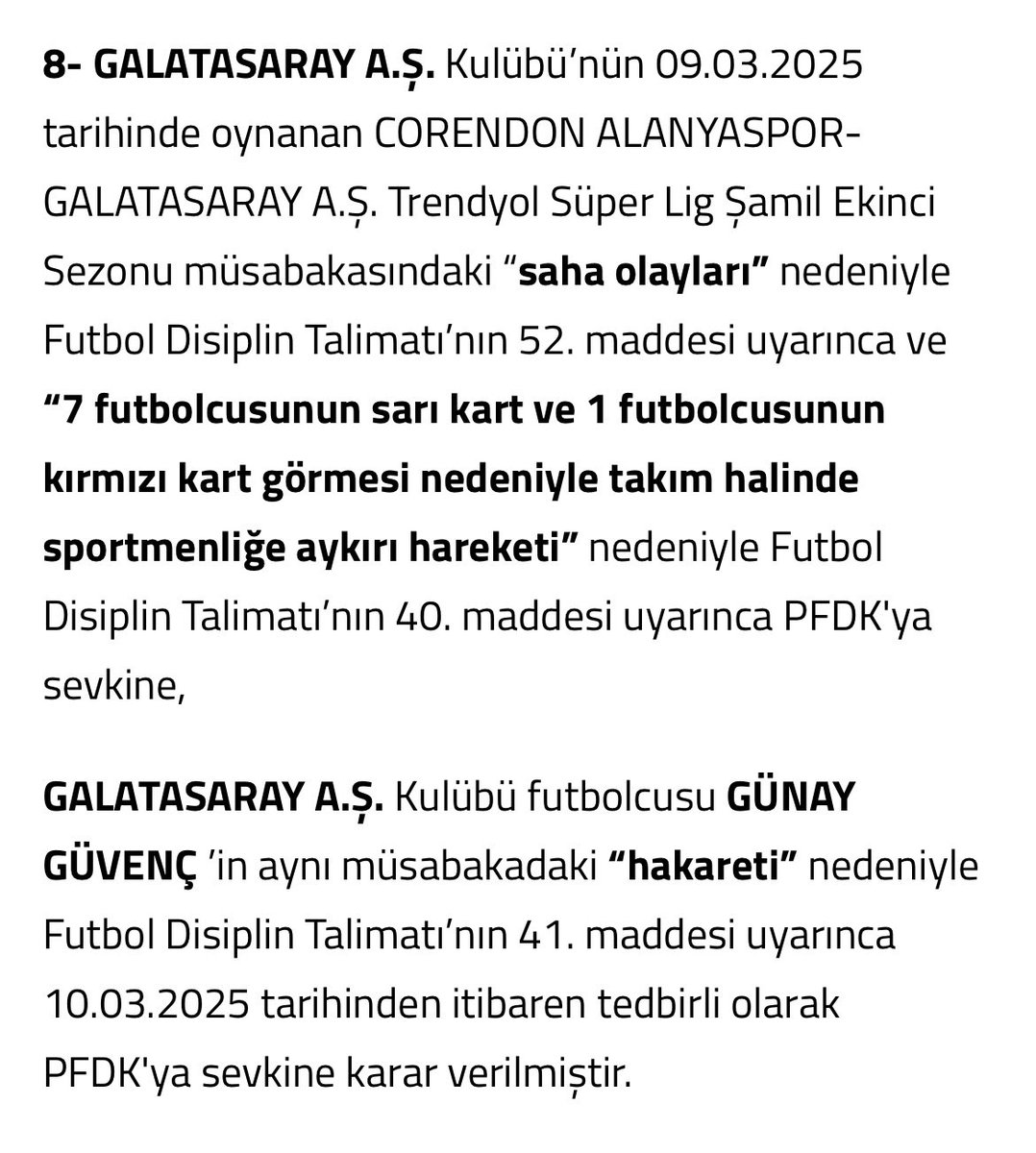 kenan_kiran's tweet photo. GALATASARAY A.Ş. Kulübü’nün 09.03.2025 tarihinde oynanan CORENDON ALANYASPOR-GALATASARAY A.Ş. Trendyol Süper Lig Şamil Ekinci Sezonu müsabakasındaki “saha olayları” nedeniyle Futbol Disiplin Talimatı’nın 52. maddesi uyarınca ve “7 futbolcusunun sarı kart ve 1 futbolcusunun kırmızı kart görmesi nedeniyle takım halinde sportmenliğe aykırı hareketi” nedeniyle Futbol Disiplin Talimatı’nın 40. maddesi uyarınca PFDK'ya sevkine,

GALATASARAY A.Ş. Kulübü futbolcusu GÜNAY GÜVENÇ ’in aynı müsabakadaki “hakareti” nedeniyle Futbol Disiplin Talimatı’nın 41. maddesi uyarınca 10.03.2025 tarihinden itibaren tedbirli olarak PFDK'ya sevkine karar verilmiştir.

https://t.co/rtz0Er4EA8